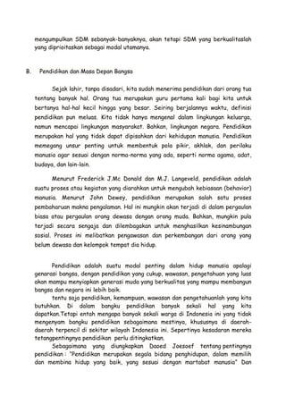 mengumpulkan SDM sebanyak-banyaknya, akan tetapi SDM yang berkualitaslah
yang diprioitaskan sebagai modal utamanya.

B.

Pendidikan dan Masa Depan Bangsa
Sejak lahir, tanpa disadari, kita sudah menerima pendidikan dari orang tua
tentang banyak hal. Orang tua merupakan guru pertama kali bagi kita untuk
bertanya hal-hal kecil hingga yang besar. Seiring berjalannya waktu, definisi
pendidikan pun meluas. Kita tidak hanya mengenal dalam lingkungan keluarga,
namun mencapai lingkungan masyarakat. Bahkan, lingkungan negara. Pendidikan
merupakan hal yang tidak dapat dipisahkan dari kehidupan manusia. Pendidikan
memegang unsur penting untuk membentuk pola pikir, akhlak, dan perilaku
manusia agar sesuai dengan norma-norma yang ada, seperti norma agama, adat,
budaya, dan lain-lain.
Menurut Frederick J.Mc Donald dan M.J. Langeveld, pendidikan adalah
suatu proses atau kegiatan yang diarahkan untuk mengubah kebiasaan (behavior)
manusia. Menurut John Dewey, pendidikan merupakan salah satu proses
pembaharuan makna pengalaman. Hal ini mungkin akan terjadi di dalam pergaulan
biasa atau pergaulan orang dewasa dengan orang muda. Bahkan, mungkin pula
terjadi secara sengaja dan dilembagakan untuk menghasilkan kesinambungan
sosial. Proses ini melibatkan pengawasan dan perkembangan dari orang yang
belum dewasa dan kelompok tempat dia hidup.
Pendidikan adalah suatu modal penting dalam hidup manusia apalagi
genarasi bangsa, dengan pendidikan yang cukup, wawasan, pengetahuan yang luas
akan mampu menyiapkan generasi muda yang berkualitas yang mampu membangun
bangsa dan negara ini lebih baik.
tentu saja pendidikan, kemampuan, wawasan dan pengetahuanlah yang kita
butuhkan. Di dalam bangku pendidikan banyak sekali hal yang kita
dapatkan.Tetapi entah mengapa banyak sekali warga di Indonesia ini yang tidak
mengenyam bangku pendidikan sebagaimana mestinya, khususnya di daerahdaerah terpencil di sekitar wilayah Indonesia ini. Sepertinya kesadaran mereka
tetangpentingnya pendidikan perlu ditingkatkan.
Sebagaimana yang diungkapkan Daoed Joesoef tentang pentingnya
pendidikan : “Pendidikan merupakan segala bidang penghidupan, dalam memilih
dan membina hidup yang baik, yang sesuai dengan martabat manusia” Dan

 