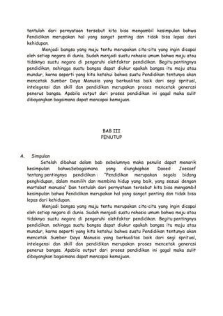 tentulah dari pernyataan tersebut kita bisa mengambil kesimpulan bahwa
Pendidikan merupakan hal yang sangat penting dan tidak bisa lepas dari
kehidupan.
Menjadi bangsa yang maju tentu merupakan cita-cita yang ingin dicapai
oleh setiap negara di dunia. Sudah menjadi suatu rahasia umum bahwa maju atau
tidaknya suatu negara di pengaruhi olehfaktor pendidikan. Begitu pentingnya
pendidikan, sehingga suatu bangsa dapat diukur apakah bangsa itu maju atau
mundur, karna seperti yang kita ketahui bahwa suatu Pendidikan tentunya akan
mencetak Sumber Daya Manusia yang berkualitas baik dari segi spritual,
intelegensi dan skill dan pendidikan merupakan proses mencetak generasi
penerus bangsa. Apabila output dari proses pendidikan ini gagal maka sulit
dibayangkan bagaimana dapat mencapai kemajuan.

BAB III
PENUTUP

A.

Simpulan
Setelah dibahas dalam bab sebelumnya maka penulis dapat menarik
kesimpulan
bahwaSebagaimana
yang
diungkapkan
Daoed
Joesoef
tentang pentingnya pendidikan : “Pendidikan merupakan segala bidang
penghidupan, dalam memilih dan membina hidup yang baik, yang sesuai dengan
martabat manusia” Dan tentulah dari pernyataan tersebut kita bisa mengambil
kesimpulan bahwa Pendidikan merupakan hal yang sangat penting dan tidak bisa
lepas dari kehidupan.
Menjadi bangsa yang maju tentu merupakan cita-cita yang ingin dicapai
oleh setiap negara di dunia. Sudah menjadi suatu rahasia umum bahwa maju atau
tidaknya suatu negara di pengaruhi olehfaktor pendidikan. Begitu pentingnya
pendidikan, sehingga suatu bangsa dapat diukur apakah bangsa itu maju atau
mundur, karna seperti yang kita ketahui bahwa suatu Pendidikan tentunya akan
mencetak Sumber Daya Manusia yang berkualitas baik dari segi spritual,
intelegensi dan skill dan pendidikan merupakan proses mencetak generasi
penerus bangsa. Apabila output dari proses pendidikan ini gagal maka sulit
dibayangkan bagaimana dapat mencapai kemajuan.

 