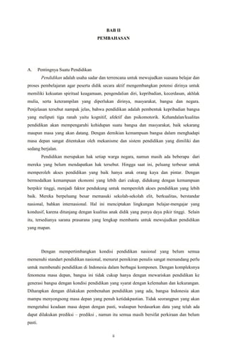 ii
BAB II
PEMBAHASAN
A. Pentingnya Suatu Pendidikan
Pendidikan adalah usaha sadar dan terrencana untuk mewujudkan suasana belajar dan
proses pembelajaran agar peserta didik secara aktif mengembangkan potensi dirinya untuk
memiliki kekuatan spiritual keagamaan, pengendalian diri, kepribadian, kecerdasan, akhlak
mulia, serta keterampilan yang diperlukan dirinya, masyarakat, bangsa dan negara.
Penjelasan tersebut nampak jelas, bahwa pendidikan adalah pembentuk kepribadian bangsa
yang meliputi tiga ranah yaitu kognitif, afektif dan psikomotorik. Kehandalan/kualitas
pendidikan akan mempengaruhi kehidupan suatu bangsa dan masyarakat, baik sekarang
maupun masa yang akan datang. Dengan demikian kemampuan bangsa dalam menghadapi
masa depan sangat ditentukan oleh mekanisme dan sistem pendidikan yang dimiliki dan
sedang berjalan.
Pendidikan merupakan hak setiap warga negara, namun masih ada beberapa dari
mereka yang belum mendapatkan hak tersebut. Hingga saat ini, peluang terbesar untuk
memperoleh akses pendidikan yang baik hanya anak orang kaya dan pintar. Dengan
bermodalkan kemampuan ekonomi yang lebih dari cukup, didukung dengan kemampuan
berpikir tinggi, menjadi faktor pendukung untuk memperoleh akses pendidikan yang lebih
baik. Mereka berpeluang besar memasuki sekolah-sekolah elit, berkualitas, berstandar
nasional, bahkan internasional. Hal ini menciptakan lingkungan belajar-mengajar yang
kondusif, karena ditunjang dengan kualitas anak didik yang punya daya pikir tinggi. Selain
itu, tersedianya sarana prasarana yang lengkap membantu untuk mewujudkan pendidikan
yang mapan.
Dengan mempertimbangkan kondisi pendidikan nasional yang belum semua
memenuhi standart pendidikan nasional, menurut pemikiran penulis sangat memandang perlu
untuk membenahi pendidikan di Indonesia dalam berbagai komponen. Dengan kompleksnya
fenomena masa depan, bangsa ini tidak cukup hanya dengan mewariskan pendidikan ke
generasi bangsa dengan kondisi pendidikan yang syarat dengan kelemahan dan kekurangan.
Diharapkan dengan dilakukan pembenahan pendidikan yang ada, bangsa Indonesia akan
mampu menyongsong masa depan yang penuh ketidakpastian. Tidak seorangpun yang akan
mengetahui keadaan masa depan dengan pasti, walaupun berdasarkan data yang telah ada
dapat dilakukan prediksi – prediksi , namun itu semua masih bersifat perkiraan dan belum
pasti.
 
