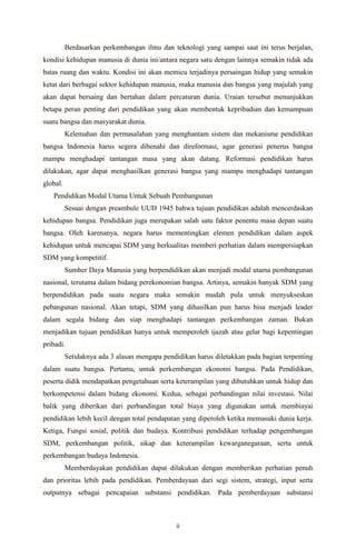 ii
Berdasarkan perkembangan ilmu dan teknologi yang sampai saat ini terus berjalan,
kondisi kehidupan manusia di dunia ini/antara negara satu dengan lainnya semakin tidak ada
batas ruang dan waktu. Kondisi ini akan memicu terjadinya persaingan hidup yang semakin
ketat dari berbagai sektor kehidupan manusia, maka manusia dan bangsa yang majulah yang
akan dapat bersaing dan bertahan dalam percaturan dunia. Uraian tersebut menunjukkan
betapa peran penting dari pendidikan yang akan membentuk kepribadian dan kemampuan
suatu bangsa dan masyarakat dunia.
Kelemahan dan permasalahan yang menghantam sistem dan mekanisme pendidikan
bangsa Indonesia harus segera dibenahi dan direformasi, agar generasi penerus bangsa
mampu menghadapi tantangan masa yang akan datang. Reformasi pendidikan harus
dilakukan, agar dapat menghasilkan generasi bangsa yang mampu menghadapi tantangan
global.
Pendidikan Modal Utama Untuk Sebuah Pembangunan
Sesuai dengan preambule UUD 1945 bahwa tujuan pendidikan adalah mencerdaskan
kehidupan bangsa. Pendidikan juga merupakan salah satu faktor penentu masa depan suatu
bangsa. Oleh karenanya, negara harus mementingkan elemen pendidikan dalam aspek
kehidupan untuk mencapai SDM yang berkualitas memberi perhatian dalam mempersiapkan
SDM yang kompetitif.
Sumber Daya Manusia yang berpendidikan akan menjadi modal utama pembangunan
nasional, terutama dalam bidang perekonomian bangsa. Artinya, semakin banyak SDM yang
berpendidikan pada suatu negara maka semakin mudah pula untuk menyukseskan
pebangunan nasional. Akan tetapi, SDM yang dihasilkan pun harus bisa menjadi leader
dalam segala bidang dan siap menghadapi tantangan perkembangan zaman. Bukan
menjadikan tujuan pendidikan hanya untuk memperoleh ijazah atau gelar bagi kepentingan
pribadi.
Setidaknya ada 3 alasan mengapa pendidikan harus diletakkan pada bagian terpenting
dalam suatu bangsa. Pertama, untuk perkembangan ekonomi bangsa. Pada Pendidikan,
peserta didik mendapatkan pengetahuan serta keterampilan yang dibutuhkan untuk hidup dan
berkompetensi dalam bidang ekonomi. Kedua, sebagai perbandingan nilai investasi. Nilai
balik yang diberikan dari perbandingan total biaya yang digunakan untuk membiayai
pendidikan lebih kecil dengan total pendapatan yang diperoleh ketika memasuki dunia kerja.
Ketiga, Fungsi sosial, politik dan budaya. Kontribusi pendidikan terhadap pengembangan
SDM, perkembangan politik, sikap dan keterampilan kewarganegaraan, serta untuk
perkembangan budaya Indonesia.
Memberdayakan pendidikan dapat dilakukan dengan memberikan perhatian penuh
dan prioritas lebih pada pendidikan. Pemberdayaan dari segi sistem, strategi, input serta
outputnya sebagai pencapaian substansi pendidikan. Pada pemberdayaan substansi
 