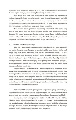 ii
pendidikan inilah diharapkan tercapainya SDM yang berkualitas, adaptif serta generatif
dalam mengatasi berbagai permasalah yang begitu kompleks dimasa depan.
Inilah modal awal yang harus dikembangkan untuk menjadi aset pembangunan
nasional. Adanya SDM yang berkualitas tentunya harus dibarengi dengan adanya nilai-nilai
moral keinsanan pada diri setiap individu, agar mampu memegang amanah dan selalu
bertanggung jawab atas segala perbuatan yang ia lakukan. Dan hanya dengan pemberdayaan
SDM inilah, bangsa kita bisa berdiri tegag sejajar dengan bangsa lain.
Hasil investasi melalui pendidikan ini memang tidak terlihat dalam waktu yang
singkat, butuh waktu yang lama untuk menikmati hasilnya. Akan tetapi hasilnya dapat
dirasakan oleh bangsa secara keseluruhan dari berbagai bidang. Dalam pendidikan sebagai
investasi ini bukanlah semata-mata untuk mengumpulkan SDM sebanyak-banyaknya, akan
tetapi SDM yang berkualitaslah yang diprioitaskan sebagai modal utamanya.
B. Pendidikan dan Masa Depan Bangsa
Sejak lahir, tanpa disadari, kita sudah menerima pendidikan dari orang tua tentang
banyak hal. Orang tua merupakan guru pertama kali bagi kita untuk bertanya hal-hal kecil
hingga yang besar. Seiring berjalannya waktu, definisi pendidikan pun meluas. Kita tidak
hanya mengenal dalam lingkungan keluarga, namun mencapai lingkungan masyarakat.
Bahkan, lingkungan negara. Pendidikan merupakan hal yang tidak dapat dipisahkan dari
kehidupan manusia. Pendidikan memegang unsur penting untuk membentuk pola pikir,
akhlak, dan perilaku manusia agar sesuai dengan norma-norma yang ada, seperti norma
agama, adat, budaya, dan lain-lain.
Menurut Frederick J.Mc Donald dan M.J. Langeveld, pendidikan adalah suatu proses
atau kegiatan yang diarahkan untuk mengubah kebiasaan (behavior) manusia. Menurut John
Dewey, pendidikan merupakan salah satu proses pembaharuan makna pengalaman. Hal ini
mungkin akan terjadi di dalam pergaulan biasa atau pergaulan orang dewasa dengan orang
muda. Bahkan, mungkin pula terjadi secara sengaja dan dilembagakan untuk menghasilkan
kesinambungan sosial. Proses ini melibatkan pengawasan dan perkembangan dari orang yang
belum dewasa dan kelompok tempat dia hidup.
Pendidikan adalah suatu modal penting dalam hidup manusia apalagi genarasi bangsa,
dengan pendidikan yang cukup, wawasan, pengetahuan yang luas akan mampu menyiapkan
generasi muda yang berkualitas yang mampu membangun bangsa dan negara ini lebih baik.
tentu saja pendidikan, kemampuan, wawasan dan pengetahuanlah yang kita butuhkan.
Di dalam bangku pendidikan banyak sekali hal yang kita dapatkan.Tetapi entah mengapa
banyak sekali warga di Indonesia ini yang tidak mengenyam bangku pendidikan sebagaimana
mestinya, khususnya di daerah-daerah terpencil di sekitar wilayah Indonesia ini. Sepertinya
kesadaran mereka tetangpentingnya pendidikan perlu ditingkatkan.
 