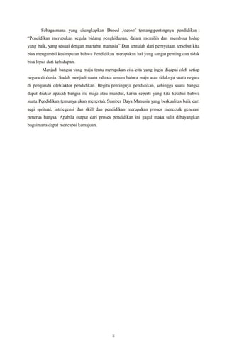 ii
Sebagaimana yang diungkapkan Daoed Joesoef tentang pentingnya pendidikan :
“Pendidikan merupakan segala bidang penghidupan, dalam memilih dan membina hidup
yang baik, yang sesuai dengan martabat manusia” Dan tentulah dari pernyataan tersebut kita
bisa mengambil kesimpulan bahwa Pendidikan merupakan hal yang sangat penting dan tidak
bisa lepas dari kehidupan.
Menjadi bangsa yang maju tentu merupakan cita-cita yang ingin dicapai oleh setiap
negara di dunia. Sudah menjadi suatu rahasia umum bahwa maju atau tidaknya suatu negara
di pengaruhi olehfaktor pendidikan. Begitu pentingnya pendidikan, sehingga suatu bangsa
dapat diukur apakah bangsa itu maju atau mundur, karna seperti yang kita ketahui bahwa
suatu Pendidikan tentunya akan mencetak Sumber Daya Manusia yang berkualitas baik dari
segi spritual, intelegensi dan skill dan pendidikan merupakan proses mencetak generasi
penerus bangsa. Apabila output dari proses pendidikan ini gagal maka sulit dibayangkan
bagaimana dapat mencapai kemajuan.
 