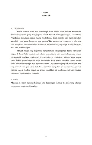 ii
BAB III
PENUTUP
A. Kesimpulan
Setelah dibahas dalam bab sebelumnya maka penulis dapat menarik kesimpulan
bahwaSebagaimana yang diungkapkan Daoed Joesoef tentang pentingnya pendidikan :
“Pendidikan merupakan segala bidang penghidupan, dalam memilih dan membina hidup
yang baik, yang sesuai dengan martabat manusia” Dan tentulah dari pernyataan tersebut kita
bisa mengambil kesimpulan bahwa Pendidikan merupakan hal yang sangat penting dan tidak
bisa lepas dari kehidupan.
Menjadi bangsa yang maju tentu merupakan cita-cita yang ingin dicapai oleh setiap
negara di dunia. Sudah menjadi suatu rahasia umum bahwa maju atau tidaknya suatu negara
di pengaruhi olehfaktor pendidikan. Begitu pentingnya pendidikan, sehingga suatu bangsa
dapat diukur apakah bangsa itu maju atau mundur, karna seperti yang kita ketahui bahwa
suatu Pendidikan tentunya akan mencetak Sumber Daya Manusia yang berkualitas baik dari
segi spritual, intelegensi dan skill dan pendidikan merupakan proses mencetak generasi
penerus bangsa. Apabila output dari proses pendidikan ini gagal maka sulit dibayangkan
bagaimana dapat mencapai kemajuan.
B. Saran
Makalah ini masih memiliki berbagai jenis kekurangan olehnya itu kritik yang sifatnya
membangun sangat kami harapkan.
 