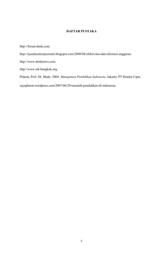 ii
DAFTAR PUSTAKA
http://forum.detik.com.
http://tyaeducationjournals.blogspot.com/2008/04/efektivitas-dan-efisiensi-anggaran.
http://www.detiknews.com.
http://www.sib-bangkok.org.
Pidarta, Prof. Dr. Made. 2004. Manajemen Pendidikan Indonesia. Jakarta: PT Rineka Cipta.
sayapbarat.wordpress.com/2007/08/29/masalah-pendidikan-di-indonesia.
 