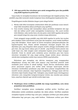  Alih tugas profesi dan rekruitmen guru untuk menggantikan guru dan pendidik
yang dialih tugaskan ke profesi lain.
Upaya kedua ini merupakan konsekuensi dan kesinambungan dari langkah pertama. Para
pendidik yang tidak memenuhi standar kompetensi harus dialihtugaskan kepada profesi lain.
Pengalihtugasan tersebut dilakukan dengan syarat sebagai berikut:
a. Mereka telah diberi kesempatan untukmenikuti diklat dan pembinaan secara intensif,
tetapi tidak menujukkan adanya pembagian yang signifikan,,
b. Guru tersebut memang tidal menunjukkan adanya perubahan kompetensi dan juga
tidal ada indikasi positif untuk meningkatkan kompetensinya. Jika syarat tersebut
telah dilakukan, maka mereka harus rela dan pantas untuk dialih tugaskan dari profesi
guru menjadi tenaga lain yang sesuai, misalnya tenaga administrasi.
Untuk mengganti tenaga pendidik yang telah dialih tugaskan ke profesi lain tersebut
perlu diadakan seleksi (rekruitmen) secara jujur dan trasnparan, sesuai standar kualifikasi
yang telah ditetapkan. Alasan seperti ini karena tereciptanya pekerjaaan-pekerjaan dan
kegiatan-kegiatan baru, dimana sekolah mempunyai rancangan program baru dan
diperlukan guru yang ditugaskan dalam program tersebut sehingga membutuhkan calon
guru baru, dan juga karena adanya guru di sekolah yang berhenti karena pensiun atau
sudah lanjut usia, tidak mungkin untuk melanjutkan kegiatan proses belajar mengajar
disekolah. Untuk itu sekolah perlu melakukan proses rekruitmen guru baru karena
rekruitmen merupakan hal yang sangat penting, dengan melalui proses rekruitmen
sekolah akan mendapatkan sumber daya manusia (SDM) yang berkualitas.
Rekruitmen guru merupakan satu aktivitas manajemen yang mengupayakan
didapatkannya seorang atau lebih calon pegawai yang betul-betul potensial untuk
menduduki posisi tertentu di sebuah lembaga. Tujuan aktivitas rekrekruitmen dalam
proses penyusunan pegawai jelas terlihat untuk mencapai tujuan-tujuan aktivitas
rekruitmen membutuhkan pemahaman yang tidak hanya pelamar mengidentifikasi dan
memilih tawaran pekerjaan, tetapi bagaimana mengelolanya. Sehingga tujuan aktivitas
rekruitmen dapat berjalan dengan baik. Sedangkan yang menjadi tujuan diselenggaranya
rekruitmen yaitu mengemban keinginan-keinginan tertentu atau memikat para pelamar
kerja, yang harus dipenuhi agar sekolah tersebut dapat maju.
 Membangun sistem sertifikasi pendidik dan tenaga kependidikan, serta sistem
penjaminan mutu pendidikan.
Sertifikasi merupakan proses mendapatkan sertifikat profesi. Sertifikasi guru
dilaksanakan melalui pendekatan prajabatan dan dalam jabatan. Sertifikasi prajabatan
merupakan kegiatan sertifikasi bagi calon guru, sedangkan sertifikasi guru dalam jabatan
dilaksanakan bagi guru-guru yang sudah berdinas. Pelaksanaan sertikasi guru dalam
 