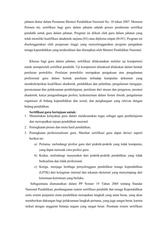 jabatan diatur dalam Peraturan Menteri Pendidikan Nasional No. 18 tahun 2007. Menurut
Permen ini, sertifikasi bagi guru dalam jabatan adalah proses pemberian sertifikat
pendidik untuk guru dalam jabatan. Program ini diikuti oleh guru dalam jabatan yang
telah memiliki kualifikasi akademik sarjana (S1) atau diploma empat (D-IV). Program ini
diselenggarakan oleh perguruan tinggi yang menyelenggarakan program pengadaan
tenaga kependidikan yang terakreditasi dan ditetapkan oleh Menteri Pendidikan Nasional.
Khusus bagi guru dalam jabatan, sertifikasi dilaksanakan melalui uji kompetensi
untuk memperoleh sertifikat pendidik. Uji kompetensi dimaksud dilakukan dalam bentuk
penilaian portofolio. Penilaian portofolio merupakan pengakuan atas pengalaman
profesional guru dalam bentuk penilaian terhadap kumpulan dokumen yang
mendeskripsikan kualifikasi akademik, pendidikan dan pelatihan, pengalaman mengajar,
perencanaan dan pelaksanaan pembelajaran, penilaian dari atasan dan pengawas, prestasi
akademik, karya pengembangan profesi, keikutsertaan dalam forum ilmiah, pengalaman
organisasi di bidang kependidikan dan sosial, dan penghargaan yang relevan dengan
bidang pendidikan.
Sertifikasi guru bertujuan untuk:
1. Menentukan kelayakan guru dalam melaksanakan tugas sebagai agen pembelajaran
dan mewujudkan tujuan pendidikan nasional
2. Peningkatan proses dan mutu hasil pendidikan,
3. Peningkatan profesionalisme guru. Manfaat sertifikasi guru dapat dirinci seperti
berikut ini:
a) Pertama, melindungi profesi guru dari praktik-praktik yang tidak kompeten,
yang dapat merusak citra profesi guru.
b) Kedua, melindungi masyarakat dari praktik-praktik pendidikan yang tidak
berkualitas dan tidak profesional.
c) Ketiga, menjaga lembaga penyelenggara pendidikan tenaga kependidikan
(LPTK) dari keinginan internal dan tekanan eksternal yang menyimpang dari
ketentuan-ketentuan yang berlaku.
Sebagaimana diamanatkan dalam PP Nomor 19 Tahun 2005 tentang Standar
Nasional Pendidikan, pembangunan sistem sertifikasi pendidik dan tenaga Kependidikan
serta sistem penjamin mutu pendidikan merupakan langkah yang amat besar, yang akan
memberikan dukungan bagi pelaksanaan langkah pertama, yang juga sangat berat, karena
terkait dengan anggaran belanja negara yang sangat besar. Penataan sistem sertifikasi
 