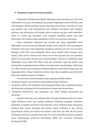  Peningkatan kompetensi yang berkelajutan.
Sebagaimana dijelaskan pada langkah sebelumnya, proses rekruitmen guru baru harus
dilaksanakan secara jujur dan transparan, dan dengan menggunakan standar kualifikasi yang
telah ditetapkan. Standar kualifikasi tersebut tidak dapat ditawar-tawar. Sementara itu, untuk
para pendidik yang sudah berpengalaman perlu diberikan kesempatan untuk mengikuti
penataran yang dilaksanakan oleh lembaga inservice training yang juga sudah terakreditasi.
Selain itu, mereka juga disyaratkan untuk mengikuti pendidikan profesi yang dapat
dilaksanakan oleh lembaga tenaga kependidikan (LPTK) yang juga harus terakreditasi.
Upaya peningkatan kompetensi bagi pendidik dan tenaga kependidikan harus
dilaksanakan secara terencana dan terprogram dengan sistem yang jelas. Proses pembelajaran
merupakan suatu proses yang mengandung serangkaian perbuatan guru dan siswa atas dasar
hubungan timbal balik yang berlangsung dalam situasi edukatif untuk mencapai tujuan
tertentu. Dalam proses tersebut tersirat adanya satu kesatuan kegiatan yang tak terpisahkan
antara siswa yang belajar dan guru yang menjadi fasilitator. Agar proses pembelajaran dapat
dilaksanakan secara efektif dan efisien, maka guru mempunyai tugas dan peranan yang
penting dalam mengantarkan peserta didiknya mencapai tujuan yang diharapkan. Oleh karena
itu, sudah selayaknya guru mempunyai berbagai kompetensi yang berkaitan dengan tugas dan
tanggungjawabnya. Dengan kompetensi tersebut, maka akan menjadikan guru profesional,
baik secara akademis maupun non akademis.
Di antara kriteria-kriteria kompetensi guru yang harus dimiliki meliputi:
1. Kompetensi kognitif, yaitu kompetensi yang berkaitan dengan intelektual.
2. Kompetensi afektif, yaitu kompetensi atau kemampuan bidang sikap, menghargai pekerjaan
dan sikap dalam menghargai hal-hal yang berkenaan dengan tugas dan profesinya.
3. Kompetensi psikomotorik, yaitu kemampuan guru dalam berbagai keterampilan atau
berperilaku.
Kegiatan Pembinaan guru dilakukan dalam kerangka pembinaan profesi dan karier,
seperti pembinaan profesi guru meliputi pembinaan kompetensi pedagogik, kompetensi
kepribadian, kompetensi profesional, dan kompetensi sosial. Pembinaan karier sebagaimana
dimaksud pada meliputi penugasan dan promosi. Seperti disebutkan di atas, aktivitas
pengembangan profesi guru bersifat terus-menerus, tiada henti, dan tidak ada titik puncak
kemampuan profesional yang benar-benar final. Di sinilah esensi bahwa guru harus menjalani
proses pengembangan profesional berkelanjutan (PPB) atau continuing professional
development (CPD).
 