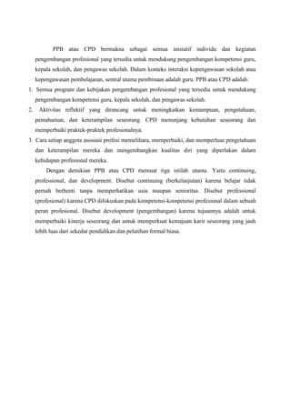 PPB atau CPD bermakna sebagai semua inisiatif individu dan kegiatan
pengembangan profesional yang tersedia untuk mendukung pengembangan kompetensi guru,
kepala sekolah, dan pengawas sekolah. Dalam konteks interaksi kepengawasan sekolah atau
kepengawasan pembelajaran, sentral utama pembinaan adalah guru. PPB atau CPD adalah:
1. Semua program dan kebijakan pengembangan profesional yang tersedia untuk mendukung
pengembangan kompetensi guru, kepala sekolah, dan pengawas sekolah.
2. Aktivitas reflektif yang dirancang untuk meningkatkan kemampuan, pengetahuan,
pemahaman, dan keterampilan seseorang. CPD menunjang kebutuhan seseorang dan
memperbaiki praktek-praktek profesionalnya.
3. Cara setiap anggota asosiasi profesi memelihara, memperbaiki, dan memperluas pengetahuan
dan keterampilan mereka dan mengembangkan kualitas diri yang diperlukan dalam
kehidupan profesional mereka.
Dengan demikian PPB atau CPD memuat tiga istilah utama. Yaitu continuing,
professional, dan development. Disebut continuing (berkelanjutan) karena belajar tidak
pernah berhenti tanpa memperhatikan usia maupan senioritas. Disebut professional
(profesional) karena CPD difokuskan pada kompetensi-kompetensi profesional dalam sebuah
peran profesional. Disebut development (pengembangan) karena tujuannya adalah untuk
memperbaiki kinerja seseorang dan untuk memperkuat kemajuan karir seseorang yang jauh
lebih luas dari sekedar pendidikan dan pelatihan formal biasa.
 