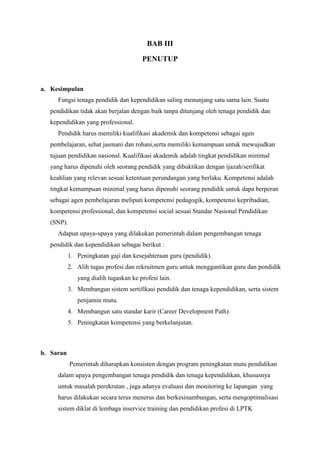 BAB III
PENUTUP
a. Kesimpulan
Fungsi tenaga pendidik dan kependidikan saling menunjang satu sama lain. Suatu
pendidikan tidak akan berjalan dengan baik tanpa ditunjang oleh tenaga pendidik dan
kependidikan yang professional.
Pendidik harus memiliki kualifikasi akademik dan kompetensi sebagai agen
pembelajaran, sehat jasmani dan rohani,serta memiliki kemampuan untuk mewujudkan
tujuan pendidikan nasional. Kualifikasi akademik adalah tingkat pendidikan minimal
yang harus dipenuhi oleh seorang pendidik yang dibuktikan dengan ijazah/serifikat
keahlian yang relevan sesuai ketentuan perundangan yang berlaku. Kompetensi adalah
tingkat kemampuan minimal yang harus dipenuhi seorang pendidik untuk dapa berperan
sebagai agen pembelajaran meliputi kompetensi pedagogik, kompetensi kepribadian,
kompetensi professional, dan kompetensi social sesuai Standar Nasional Pendidikan
(SNP).
Adapun upaya-upaya yang dilakukan pemerintah dalam pengembangan tenaga
pendidik dan kependidikan sebagai berikut :
1. Peningkatan gaji dan kesejahteraan guru (pendidik).
2. Alih tugas profesi dan rekruitmen guru untuk menggantikan guru dan pendidik
yang dialih tugaskan ke profesi lain.
3. Membangun sistem sertifikasi pendidik dan tenaga kependidikan, serta sistem
penjamin mutu.
4. Membangun satu standar karir (Career Development Path).
5. Peningkatan kompetensi yang berkelanjutan.
b. Saran
Pemerintah diharapkan konsisten dengan program peningkatan mutu pendidikan
dalam upaya pengembangan tenaga pendidik dan tenaga kependidikan, khususnya
untuk masalah perekrutan , juga adanya evaluasi dan monitoring ke lapangan yang
harus dilakukan secara terus menerus dan berkesinambungan, serta mengoptimalisasi
sistem diklat di lembaga inservice training dan pendidikan profesi di LPTK
 
