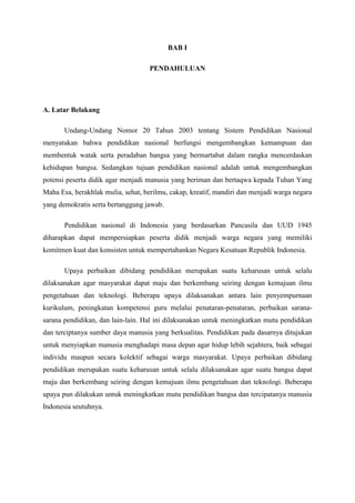 BAB I
PENDAHULUAN
A. Latar Belakang
Undang-Undang Nomor 20 Tahun 2003 tentang Sistem Pendidikan Nasional
menyatakan bahwa pendidikan nasional berfungsi mengembangkan kemampuan dan
membentuk watak serta peradaban bangsa yang bermartabat dalam rangka mencerdaskan
kehidupan bangsa. Sedangkan tujuan pendidikan nasional adalah untuk mengembangkan
potensi peserta didik agar menjadi manusia yang beriman dan bertaqwa kepada Tuhan Yang
Maha Esa, berakhlak mulia, sehat, berilmu, cakap, kreatif, mandiri dan menjadi warga negara
yang demokratis serta bertanggung jawab.
Pendidikan nasional di Indonesia yang berdasarkan Pancasila dan UUD 1945
diharapkan dapat mempersiapkan peserta didik menjadi warga negara yang memiliki
komitmen kuat dan konsisten untuk mempertahankan Negara Kesatuan Republik Indonesia.
Upaya perbaikan dibidang pendidikan merupakan suatu keharusan untuk selalu
dilaksanakan agar masyarakat dapat maju dan berkembang seiring dengan kemajuan ilmu
pengetahuan dan teknologi. Beberapa upaya dilaksanakan antara lain penyempurnaan
kurikulum, peningkatan kompetensi guru melalui penataran-penataran, perbaikan sarana-
sarana pendidikan, dan lain-lain. Hal ini dilaksanakan untuk meningkatkan mutu pendidikan
dan terciptanya sumber daya manusia yang berkualitas. Pendidikan pada dasarnya ditujukan
untuk menyiapkan manusia menghadapi masa depan agar hidup lebih sejahtera, baik sebagai
individu maupun secara kolektif sebagai warga masyarakat. Upaya perbaikan dibidang
pendidikan merupakan suatu keharusan untuk selalu dilaksanakan agar suatu bangsa dapat
maju dan berkembang seiring dengan kemajuan ilmu pengetahuan dan teknologi. Beberapa
upaya pun dilakukan untuk meningkatkan mutu pendidikan bangsa dan tercipatanya manusia
Indonesia seutuhnya.
 
