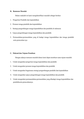 B. Rumusan Masalah
Dalam makalah ini kami mengidentifikasi masalah sebagai berikut:
1. Pengertian Pendidik dan kependidikan
2. Peranan tenaga pendidik dan kependidikan
3. Strategi pengembangan tenaga kependidikan dan pendidik di indonesia
4. Upaya pengembangan tenaga kependidikan dan pendidik
5. Permasalahan-permasalahan yang di hadapi tenaga kependidikan dan tenaga pendidik
serta pemecahan nya
C. Maksud dan Tujuan Penulisan
Dengan adanya rumusan masalah diatas kami dapat membuat suatu tujuan masalah:
1. Untuk mengetahui pengertian tenaga kependidikan dan pendidik
2. Untuk mengetahui peranan tenaga kependidikan dan pendidik
3. Untuk mengetahui bagaimana strategi pengembangan pendidik dan kependidikan
4. Untuk mengetahui upaya pengembangan tenaga kependidikan dan pendidik
5. Untuk mengetahui permaasalahan-permasalahan yang dihadapi tenaga kependidikan dan
pendidikserta pemecahannya.
 