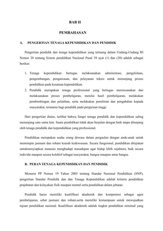 BAB II
PEMBAHASAN
A. PENGERTIAN TENAGA KEPENDIDIKAN DAN PENDIDIK
Pengertian pendidik dan tenaga kependidikan yang tertuang dalam Undang-Undang RI
Nomor 20 tentang Sistem pendidikan Nasional Pasal 39 ayat (1) dan (20) adalah sebagai
berikut:
1. Tenaga kependidikan bertugas melaksanakan administrasi, pengelolaan,
pengembangan, pengawasan, dan pelayanan teknis untuk menunjang proses
pendidikan pada kesatuan kependidikan.
2. Pendidik merupakan tenaga professional yang bertugas merencanakan dan
melaksanakan proses pembelajaran, menilai hasil pembelajaran, melakukan
pembimbingan dan pelatihan, serta melakukan penelitian dan pengabdian kepada
masyarakat, terutama bagi pendidik pada perguruan tinggi.
Dari pengertian diatas, terlihat bahwa fungsi tenaga pendidik dan kependidikan saling
menunjang satu sama lain. Suatu pendidikan tidak akan berjalan dengan baik tanpa ditunjang
oleh tenaga pendidik dan kependidikan yang professional.
Pendidikan merupakan usaha orang dewasa dalam pergaulan dengan anak-anak untuk
memimpin jasmani dan rohani kearah kedewasaan. Secara fungsional, pendidikan ditujukan
untukmenyiapkan manusia menghadapi masadepan agar hidup lebih sejahtera, baik secara
individu maupun secara kolektif sebagai masyarakat, bangsa maupun antar bangsa.
B. PERAN TENAGA KEPENDIDIKAN DAN PENDIDIK
Menurut PP Nomor 19 Tahun 2005 tentang Standar Nasional Pendidikan (SNP),
pengertian Standar Pendidik dan dan Tenaga Kependidikan adalah kriteria pendidikan
prajabatan dan kelayakan fisik maupun mental serta pendidikan dalam jabatan.
Pendidik harus memiliki kualifikasi akademik dan kompetensi sebagai agen
pembelajaran, sehat jasmani dan rohani,serta memiliki kemampuan untuk mewujudkan
tujuan pendidikan nasional. Kualifikasi akademik adalah tingkat pendidikan minimal yang
 