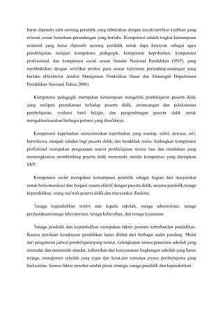 harus dipenuhi oleh seorang pendidik yang dibuktikan dengan ijazah/serifikat keahlian yang
relevan sesuai ketentuan perundangan yang berlaku. Kompetensi adalah tingkat kemampuan
minimal yang harus dipenuhi seorang pendidik untuk dapa berperan sebagai agen
pembelajaran meliputi kompetensi pedagogik, kompetensi kepribadian, kompetensi
professional, dan kompetensi social sesuai Standar Nasional Pendidikan (SNP), yang
membuktikan dengan sertifikat profesi guru sesuai ketentuan perundang-undangan yang
berlaku (Direktorat Jendral Manajemen Pendidikan Dasar dan Menengah Departemen
Pendidikan Nasional Tahun 2006).
Kompetensi pedagogik merupakan kemampuan mengelola pembelajaran peserta didik
yang meliputi pemahaman terhadap peserta didik, perancangan dan pelaksanaan
pembelajaran, evaluasi hasil belajar, dan pengembangan peserta didik untuk
mengaktualisasikan berbagai potensi yang dimiliknya.
Kompetensi kepribadian mencerminkan kepribadian yang mantap, stabil, dewasa, arif,
berwibawa, menjadi teladan bagi peserta didik, dan berakhlak mulia. Sedangkan kompetensi
profesional merupakan penguasaan materi pembelajaran secara luas dan mendalam yang
memungkinkan membimbing peserta didik memenuhi standar kompetensi yang ditetapkan
SNP.
Kompetensi social merupakan kemampuan pendidik sebagai bagian dari masyarakat
untuk berkomunikasi dan bergaul secara efektif dengan peserta didik, sesama pendidik,tenaga
kependidikan, orang tua/wali peserta didik,dan masyarakat disekitar.
Tenaga kependidikan terdiri atas kepala sekolah, tenaga administrasi, tenaga
perpustakaan,tenaga laboratorium, tenaga kebersihan, dan tenaga keamanan.
Tenaga pendidik dan kependidikan merupakan faktor penentu keberhasilan pendidikan.
Karena penilaian kesuksesan pendidikan harus dilihat dari berbagai sudut pandang. Mulai
dari pengaturan jadwal pembelajaranyang teratur, kelengkapan sarana prasarana sekolah yang
memadai dan memenuhi standar, kebersihan dan kenyamanan lingkungan sekolah yang harus
terjaga, manajemen sekolah yang tegas dan ketat,dan tentunya proses pembelajarna yang
berkualitas. Semua faktor tersebut adalah peran strategis tenaga pendidik dan kependidikan.
 