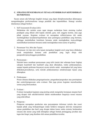 C. STRATEGI PENGEMBANGAN TENAGA PENDIDIK DAN KEPENDIDIKAN
DI INDONESIA
Secara umum ada beberapa langkah strategi yang dapat diimplementasikan dalamupaya
mengembangkan profesionalisme tenaga pendidik dan kependidikan. Strategi tersebut
diantaranya sebagai berikut :
1. Self Assessment (Evaluasi diri):
Melakukan diri melalui acara rapat dengan melakukan brain storming (curhat
pendapat) yang diikuti oleh kepala sekolah, guru, staf, anggota komite, atau juga
pihak yayasan. Kegiatan evaluasi ini merupakan refleksi/mawas diri untuk
membangkitkan kesadaran/keprihatinan akan pentingnya pendidikan yang bermutu,
sehingga menimbulkan komitmen bersama untuk meningkatkan mutu,sehingga
menimbulkan komitmen bersama untuk meningkatkan mutu (sense of quality).
2. Perumusan Visi, Misi dan Tujuan:
Perumusan visi dan misi serta tujuan merupakan langkah awal yang harus dilakukan
untuk menjelaskan kemana arah pendidikan yang ingin dituju oleh
parapendiri/penyelenggara pendidikan.
3. Perencanaan :
Sekolah harus membuat perencanaan yang teliti (mulai dari seberapa besar lingkup
cakupan kuantitatif dan kualitatif yang akan dikerjakan, waktu pelaksanaannya,
sampai kepada perkiraan biayanya) secara tertulis untuk menetapkan hal yang harus
dilakukan,prosedurnya, serta metode pelaksanaannya untukmencapai tujuan yang
diharapkan.
4. Pelaksanaan :
Proses dimana dilakukan pengorganisasian, pengarahan/pergerakan atau pemimpinan
dan control/pengawasan serta evaluasi. Dan juga proses kegiatan merealisasikan
semua yang direncanakan.
5. Evaluasi :
Evaluasi merupakan kegiatan yang penting untuk mengetahui kemajuan ataupun hasil
yang dicapai oleh sekolah/institusi dalam melaksanakan fungsinya sesuai rencana
yang telah dibuat.
6. Pelaporan :
Pelaporan merupakan pemberian atau penyampaian informasi tertulis dan resmi
kepada pihak yang berkepentingan (stake holders) mengenai aktivitas manajemen
satuan pendidikan dan hasil yang dicapai dalam kurun waktu tertentu berdasarkan
rencana dan aturan yang telah ditetapkan sebagai bentuk pertanggung jawaban atas
tugas dan fungsi yang diemban oleh satuan pendidikan tersebut.
 