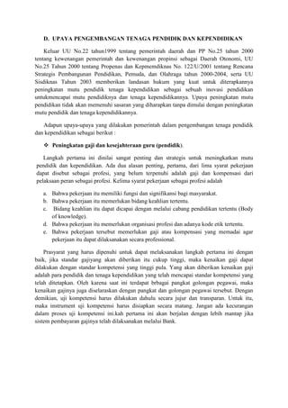 D. UPAYA PENGEMBANGAN TENAGA PENDIDIK DAN KEPENDIDIKAN
Keluar UU No.22 tahun1999 tentang pemerintah daerah dan PP No.25 tahun 2000
tentang kewenangan pemerintah dan kewenangan propinsi sebagai Daerah Otonomi, UU
No.25 Tahun 2000 tentang Propenas dan Kepmemdiknas No. 122/U/2001 tentang Rencana
Strategis Pembangunan Pendidikan, Pemuda, dan Olahraga tahun 2000-2004, serta UU
Sisdiknas Tahun 2003 memberikan landasan hukum yang kuat untuk diterapkannya
peningkatan mutu pendidik tenaga kependidikan sebagai sebuah inovasi pendidikan
untukmencapai mutu pendidiknya dan tenaga kependidikannya. Upaya peningkatan mutu
pendidikan tidak akan memenuhi sasaran yang diharapkan tanpa dimulai dengan peningkatan
mutu pendidik dan tenaga kependidikannya.
Adapun upaya-upaya yang dilakukan pemerintah dalam pengembangan tenaga pendidik
dan kependidikan sebagai berikut :
 Peningkatan gaji dan kesejahteraan guru (pendidik).
Langkah pertama ini dinilai sangat penting dan strategis untuk meningkatkan mutu
pendidik dan kependidikan. Ada dua alasan penting, pertama, dari lima syarat pekerjaan
dapat disebut sebagai profesi, yang belum terpenuhi adalah gaji dan kompensasi dari
pelaksaan peran sebagai profesi. Kelima syarat pekerjaan sebagai profesi adalah
a. Bahwa pekerjaan itu memiliki fungsi dan signifikansi bagi masyarakat.
b. Bahwa pekerjaan itu memerlukan bidang keahlian tertentu.
c. Bidang keahlian itu dapat dicapai dengan melalui cabang pendidikan tertentu (Body
of knowledge).
d. Bahwa pekerjaan itu memerlukan organisasi profesi dan adanya kode etik tertentu.
e. Bahwa pekerjaan tersebut memerlukan gaji atau kompensasi yang memadai agar
pekerjaan itu dapat dilaksanakan secara professional.
Prasyarat yang harus dipenuhi untuk dapat melaksanakan langkah pertama ini dengan
baik, jika standar gajiyang akan diberikan itu cukup tinggi, maka kenaikan gaji dapat
dilakukan dengan standar kompetensi yang tinggi pula. Yang akan diberikan kenaikan gaji
adalah para pendidik dan tenaga kependidikan yang telah mencapai standar kompetensi yang
telah ditetapkan. Oleh karena saat ini terdapat brbagai pangkat golongan pegawai, maka
kenaikan gajinya juga diselaraskan dengan pangkat dan golongan pegawai tersebut. Dengan
demikian, uji kompetensi harus dilakukan dahulu secara jujur dan transparan. Untuk itu,
maka instrument uji kompetensi harus disiapkan secara matang. Jangan ada kecurangan
dalam proses uji kompetensi ini.kah pertama ini akan berjalan dengan lebih mantap jika
sistem pembayaran gajinya telah dilaksanakan melalui Bank.
 
