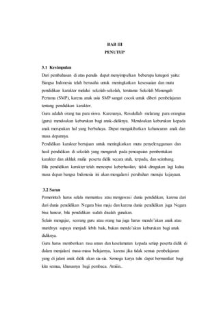 BAB III
PENUTUP
3.1 Kesimpulan
Dari pembahasan di atas penulis dapat menyimpulkan beberapa kategori yaitu:
Bangsa Indonesia telah berusaha untuk meningkatkan kesesuaian dan mutu
pendidikan karakter melalui sekolah-sekolah, terutama Sekolah Menengah
Pertama (SMP), karena anak usia SMP sangat cocok untuk diberi pembelajaran
tentang pendidikan karakter.
Guru adalah orang tua para siswa. Karenanya, Rosulullah melarang para orangtua
(guru) mendoakan keburukan bagi anak-didiknya. Mendoakan keburukan kepada
anak merupakan hal yang berbahaya. Dapat mengakibatkan kehancuran anak dan
masa depannya.
Pendidikan karakter bertujuan untuk meningkatkan mutu penyelenggaraan dan
hasil pendidikan di sekolah yang mengarah pada pencapaian pembentukan
karakter dan akhlak mulia peserta didik secara utuh, terpadu, dan seimbang.
Bila pendidikan karakter telah mencapai keberhasilan, tidak diragukan lagi kalau
masa depan bangsa Indonesia ini akan mengalami perubahan menuju kejayaan.
3.2 Saran
Pemerintah harus selalu memantau atau mengawasi dunia pendidikan, karena dari
dari dunia pendidikan Negara bisa maju dan karena dunia pendidikan juga Negara
bisa hancur, bila pendidikan sudah disalah gunakan.
Selain mengajar, seorang guru atau orang tua juga harus mendo’akan anak atau
muridnya supaya menjadi lebih baik, bukan mendo’akan keburukan bagi anak
didiknya.
Guru harus memberikan rasa aman dan keselamatan kepada setiap peserta didik di
dalam menjalani masa-masa belajarnya, karena jika tidak semua pembelajaran
yang di jalani anak didik akan sia-sia. Semoga karya tulis dapat bermanfaat bagi
kita semua, khususnya bagi pembaca. Amiiin..
 