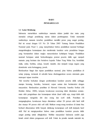 BAB I
PENDAHULUAN
1.1 Latar Belakang
Indonesia memerlukan sumberdaya manusia dalam jumlah dan mutu yang
memadai sebagai pendukung utama dalam pembangunan. Untuk memenuhi
sumberdaya manusia tersebut, pendidikan memiliki peran yang sangat penting.
Hal ini sesuai dengan UU No 20 Tahun 2003 Tentang Sistem Pendidikan
Nasional pada Pasal 3, yang menyebutkan bahwa pendidikan nasional berfungsi
mengembangkan kemampuan dan membentuk karakter serta peradaban bangsa
yang bermartabat dalam rangka mencerdaskan kehidupan bangsa. Pendidikan
nasional bertujuan untuk berkembangnya potensi peserta didik agar menjadi
manusia yang beriman dan bertakwa kepada Tuhan Yang Maha Esa, berakhlak
mulia, sehat, berilmu, cakap, kreatif, mandiri, dan menjadi warga negara yang
demokratis serta bertanggung jawab.
Berdasarkan fungsi dan tujuan pendidikan nasional, jelas bahwa pendidikan di
setiap jenjang, termasuk di sekolah harus diselenggarakan secara sistematis guna
mencapai tujuan tersebut.
Hal tersebut berkaitan dengan pembentukan karakter peserta didik sehingga
mampu bersaing, beretika, bermoral, sopan santun dan berinteraksi dengan
masyarakat. Berdasarkan penelitian di Harvard University Amerika Serikat (Ali
Ibrahim Akbar, 2000), ternyata kesuksesan seseorang tidak ditentukan semata-
mata oleh pengetahuan dan kemampuan teknis (hard skill) saja, tetapi lebih oleh
kemampuan mengelola diri dan orang lain (soft skill). Penelitian ini
mengungkapkan, kesuksesan hanya ditentukan sekitar 20 persen oleh hard skill
dan sisanya 80 persen oleh soft skill. Bahkan orang-orang tersukses di dunia bisa
berhasil dikarenakan lebih banyak didukung kemampuan soft skill daripada hard
skill. Hal ini mengisyaratkan bahwa mutu pendidikan karakter peserta didik
sangat penting untuk ditingkatkan. Melihat masyarakat Indonesia sendiri juga
lemah sekali dalam penguasaan soft skill. Untuk itu penulis menulis makalah ini,
 