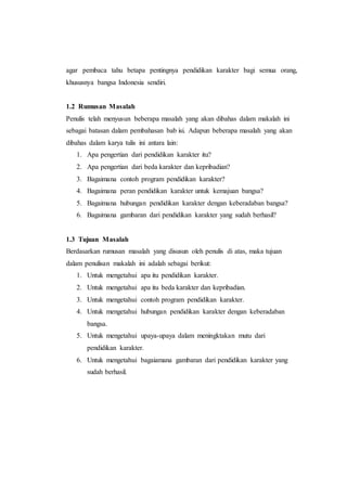 agar pembaca tahu betapa pentingnya pendidikan karakter bagi semua orang,
khususnya bangsa Indonesia sendiri.
1.2 Rumusan Masalah
Penulis telah menyusun beberapa masalah yang akan dibahas dalam makalah ini
sebagai batasan dalam pembahasan bab isi. Adapun beberapa masalah yang akan
dibahas dalam karya tulis ini antara lain:
1. Apa pengertian dari pendidikan karakter itu?
2. Apa pengertian dari beda karakter dan kepribadian?
3. Bagaimana contoh program pendidikan karakter?
4. Bagaimana peran pendidikan karakter untuk kemajuan bangsa?
5. Bagaimana hubungan pendidikan karakter dengan keberadaban bangsa?
6. Bagaimana gambaran dari pendidikan karakter yang sudah berhasil?
1.3 Tujuan Masalah
Berdasarkan rumusan masalah yang disusun oleh penulis di atas, maka tujuan
dalam penulisan makalah ini adalah sebagai berikut:
1. Untuk mengetahui apa itu pendidikan karakter.
2. Untuk mengetahui apa itu beda karakter dan kepribadian.
3. Untuk mengetahui contoh program pendidikan karakter.
4. Untuk mengetahui hubungan pendidikan karakter dengan keberadaban
bangsa.
5. Untuk mengetahui upaya-upaya dalam meningktakan mutu dari
pendidikan karakter.
6. Untuk mengetahui bagaiamana gambaran dari pendidikan karakter yang
sudah berhasil.
 