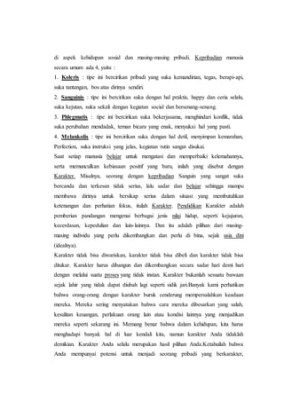 di aspek kehidupan sosial dan masing-masing pribadi. Kepribadian manusia
secara umum ada 4, yaitu :
1. Koleris : tipe ini bercirikan pribadi yang suka kemandirian, tegas, berapi-api,
suka tantangan, bos atas dirinya sendiri.
2. Sanguinis : tipe ini bercirikan suka dengan hal praktis, happy dan ceria selalu,
suka kejutan, suka sekali dengan kegiatan social dan bersenang-senang.
3. Phlegmatis : tipe ini bercirikan suka bekerjasama, menghindari konflik, tidak
suka perubahan mendadak, teman bicara yang enak, menyukai hal yang pasti.
4. Melankolis : tipe ini bercirikan suka dengan hal detil, menyimpan kemarahan,
Perfection, suka instruksi yang jelas, kegiatan rutin sangat disukai.
Saat setiap manusia belajar untuk mengatasi dan memperbaiki kelemahannya,
serta memunculkan kebiasaan positif yang baru, inilah yang disebut dengan
Karakter. Misalnya, seorang dengan kepribadian Sanguin yang sangat suka
bercanda dan terkesan tidak serius, lalu sadar dan belajar sehingga mampu
membawa dirinya untuk bersikap serius dalam situasi yang membutuhkan
ketenangan dan perhatian fokus, itulah Karakter. Pendidikan Karakter adalah
pemberian pandangan mengenai berbagai jenis nilai hidup, seperti kejujuran,
kecerdasan, kepedulian dan lain-lainnya. Dan itu adalah pilihan dari masing-
masing individu yang perlu dikembangkan dan perlu di bina, sejak usia dini
(idealnya).
Karakter tidak bisa diwariskan, karakter tidak bisa dibeli dan karakter tidak bisa
ditukar. Karakter harus dibangun dan dikembangkan secara sadar hari demi hari
dengan melalui suatu proses yang tidak instan. Karakter bukanlah sesuatu bawaan
sejak lahir yang tidak dapat diubah lagi seperti sidik jari.Banyak kami perhatikan
bahwa orang-orang dengan karakter buruk cenderung mempersalahkan keadaan
mereka. Mereka sering menyatakan bahwa cara mereka dibesarkan yang salah,
kesulitan keuangan, perlakuan orang lain atau kondisi lainnya yang menjadikan
mereka seperti sekarang ini. Memang benar bahwa dalam kehidupan, kita harus
menghadapi banyak hal di luar kendali kita, namun karakter Anda tidaklah
demikian. Karakter Anda selalu merupakan hasil pilihan Anda.Ketahuilah bahwa
Anda mempunyai potensi untuk menjadi seorang pribadi yang berkarakter,
 
