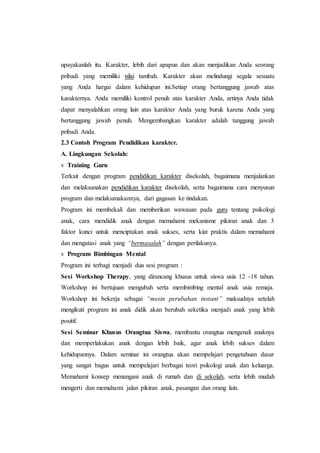 upayakanlah itu. Karakter, lebih dari apapun dan akan menjadikan Anda seorang
pribadi yang memiliki nilai tambah. Karakter akan melindungi segala sesuatu
yang Anda hargai dalam kehidupan ini.Setiap orang bertanggung jawab atas
karakternya. Anda memiliki kontrol penuh atas karakter Anda, artinya Anda tidak
dapat menyalahkan orang lain atas karakter Anda yang buruk karena Anda yang
bertanggung jawab penuh. Mengembangkan karakter adalah tanggung jawab
pribadi Anda.
2.3 Contoh Program Pendidikan karakter.
A. Lingkungan Sekolah:
v Training Guru
Terkait dengan program pendidikan karakter disekolah, bagaimana menjalankan
dan melaksanakan pendidikan karakter disekolah, serta bagaimana cara menyusun
program dan melaksanakannya, dari gagasan ke tindakan.
Program ini membekali dan memberikan wawasan pada guru tentang psikologi
anak, cara mendidik anak dengan memahami mekanisme pikiran anak dan 3
faktor kunci untuk menciptakan anak sukses, serta kiat praktis dalam memahami
dan mengatasi anak yang “bermasalah” dengan perilakunya.
v Program Bimbingan Mental
Program ini terbagi menjadi dua sesi program :
Sesi Workshop Therapy, yang dirancang khusus untuk siswa usia 12 -18 tahun.
Workshop ini bertujuan mengubah serta membimbing mental anak usia remaja.
Workshop ini bekerja sebagai “mesin perubahan instant” maksudnya setelah
mengikuti program ini anak didik akan berubah seketika menjadi anak yang lebih
positif.
Sesi Seminar Khusus Orangtua Siswa, membantu orangtua mengenali anaknya
dan memperlakukan anak dengan lebih baik, agar anak lebih sukses dalam
kehidupannya. Dalam seminar ini orangtua akan mempelajari pengetahuan dasar
yang sangat bagus untuk mempelajari berbagai teori psikologi anak dan keluarga.
Memahami konsep menangani anak di rumah dan di sekolah, serta lebih mudah
mengerti dan memahami jalan pikiran anak, pasangan dan orang lain.
 