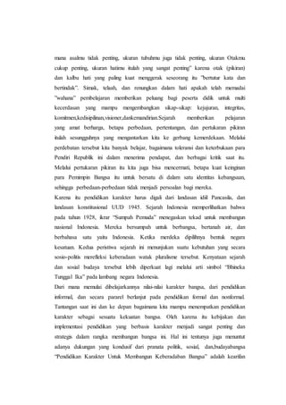 mana asalmu tidak penting, ukuran tubuhmu juga tidak penting, ukuran Otakmu
cukup penting, ukuran hatimu itulah yang sangat penting” karena otak (pikiran)
dan kalbu hati yang paling kuat menggerak seseorang itu ”bertutur kata dan
bertindak”. Simak, telaah, dan renungkan dalam hati apakah telah memadai
”wahana” pembelajaran memberikan peluang bagi peserta didik untuk multi
kecerdasan yang mampu mengembangkan sikap-sikap: kejujuran, integritas,
komitmen,kedisipilinan,visioner,dankemandirian.Sejarah memberikan pelajaran
yang amat berharga, betapa perbedaan, pertentangan, dan pertukaran pikiran
itulah sesungguhnya yang mengantarkan kita ke gerbang kemerdekaan. Melalui
perdebatan tersebut kita banyak belajar, bagaimana toleransi dan keterbukaan para
Pendiri Republik ini dalam menerima pendapat, dan berbagai kritik saat itu.
Melalui pertukaran pikiran itu kita juga bisa mencermati, betapa kuat keinginan
para Pemimpin Bangsa itu untuk bersatu di dalam satu identitas kebangsaan,
sehingga perbedaan-perbedaan tidak menjadi persoalan bagi mereka.
Karena itu pendidikan karakter harus digali dari landasan idiil Pancasila, dan
landasan konstitusional UUD 1945. Sejarah Indonesia memperlihatkan bahwa
pada tahun 1928, ikrar “Sumpah Pemuda” menegaskan tekad untuk membangun
nasional Indonesia. Mereka bersumpah untuk berbangsa, bertanah air, dan
berbahasa satu yaitu Indonesia. Ketika merdeka dipilihnya bentuk negara
kesatuan. Kedua peristiwa sejarah ini menunjukan suatu kebutuhan yang secara
sosio-politis merefleksi keberadaan watak pluralisme tersebut. Kenyataan sejarah
dan sosial budaya tersebut lebih diperkuat lagi melalui arti simbol “Bhineka
Tunggal Ika” pada lambang negara Indonesia.
Dari mana memulai dibelajarkannya nilai-nilai karakter bangsa, dari pendidikan
informal, dan secara pararel berlanjut pada pendidikan formal dan nonformal.
Tantangan saat ini dan ke depan bagaimana kita mampu menempatkan pendidikan
karakter sebagai sesuatu kekuatan bangsa. Oleh karena itu kebijakan dan
implementasi pendidikan yang berbasis karakter menjadi sangat penting dan
strategis dalam rangka membangun bangsa ini. Hal ini tentunya juga menuntut
adanya dukungan yang kondusif dari pranata politik, sosial, dan,budayabangsa
“Pendidikan Karakter Untuk Membangun Keberadaban Bangsa” adalah kearifan
 