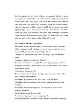 dari keaneragaman nilai dan budaya kehidupan bermasyarakat. Kearifan itu segera
muncul, jika seseorang membuka diri untuk menjalani kehidupan bersama dengan
melihat realitas plural yang terjadi. Oleh karena itu pendidikan harus diletakan
pada posisi yang tepat, apalagi ketika menghadapi konflik yang berbasis pada ras,
suku dan keagamaan. Pendidikan karakter bukanlah sekedar wacana tetapi realitas
implementasinya, bukan hanya sekedar kata-kata tetapi tindakan dan bukan
simbol atau slogan, tetapi keberpihak yang cerdas untuk membangun keberadaban
bangsa Indonesia. Pembiasaan berperilaku santun dan damai adalah refreksi dari
tekad kita sekali merdeka, tetap merdeka. (MuktionoWaspodo)
2.5 Pendidikan Karakter yang Berhasil.
Keberhasilan program pendidikan karakter dapat diketahui melalui pencapaian
indikator oleh peserta didik sebagaimana tercantum dalam Standar Kompetensi
Lulusan SMP, yang antara lain meliputisebagaiberikut:
Mengamalkan ajaran agama yang dianut sesuai dengan tahap perkembangan
remaja.
Memahami kekurangan dan kelebihan dirisendiri.
Mematuhi aturan-aturan sosial yang berlaku dalam lingkungan yang lebih luas.
Menghargai keberagaman agama, budaya, suku, ras, dan golongan sosial ekonomi
dalam lingkup nasional.
.Menunjukkan sikap percaya diri.
Mencari dan menerapkan informasi dari lingkungan sekitar dan sumber-sumber
lain secara logis, kritis,dankreatif.
Menunjukkan kemampuan berpikir logis, kritis, kreatif, dan inovatif.
Menunjukkan kemampuan belajar secara mandiri sesuai dengan potensi yang
dimilikinya.
Menunjukkan kemampuan menganalisis dan memecahkan masalah dalam
kehidupan sehari-hari.
Mendeskripsikan gejala alam dan social.
Memanfaatkan lingkungan secara bertanggungjawab.
Menerapkan nilai-nilai kebersamaan dalam kehidupan bermasyarakat, berbangsa,
 