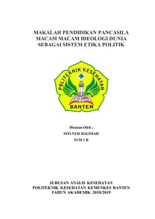 MAKALAH PENDIDIKAN PANCASILA
MACAM MACAM IDEOLOGI DUNIA
SEBAGAI SISTEM ETIKA POLITIK
Disusun Oleh :
SITI NUR HALIMAH
TLM 1 B
JURUSAN ANALIS KESEHATAN
POLITEKNIK KESEHATAN KEMENKES BANTEN
TAHUN AKADEMIK 2018/2019
 