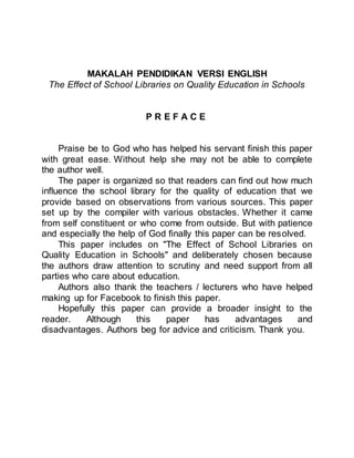 MAKALAH PENDIDIKAN VERSI ENGLISH
The Effect of School Libraries on Quality Education in Schools
P R E F A C E
Praise be to God who has helped his servant finish this paper
with great ease. Without help she may not be able to complete
the author well.
The paper is organized so that readers can find out how much
influence the school library for the quality of education that we
provide based on observations from various sources. This paper
set up by the compiler with various obstacles. Whether it came
from self constituent or who come from outside. But with patience
and especially the help of God finally this paper can be resolved.
This paper includes on "The Effect of School Libraries on
Quality Education in Schools" and deliberately chosen because
the authors draw attention to scrutiny and need support from all
parties who care about education.
Authors also thank the teachers / lecturers who have helped
making up for Facebook to finish this paper.
Hopefully this paper can provide a broader insight to the
reader. Although this paper has advantages and
disadvantages. Authors beg for advice and criticism. Thank you.
 