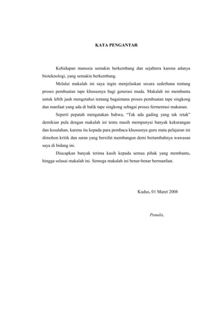 KATA PENGANTAR
Kehidupan manusia semakin berkembang dan sejahtera karena adanya
bioteknologi, yang semakin berkembang.
Melalui makalah ini saya ingin menjelaskan secara sederhana tentang
proses pembuatan tape khususnya bagi generasi muda. Makalah ini membantu
untuk lebih jauh mengetahui tentang bagaimana proses pembuatan tape singkong
dan manfaat yang ada di balik tape singkong sebagai proses fermentasi makanan.
Seperti pepatah mengatakan bahwa, “Tak ada gading yang tak retak”
demikian pula dengan makalah ini tentu masih mempunyai banyak kekurangan
dan kesalahan, karena itu kepada para pembaca khususnya guru mata pelajaran ini
dimohon kritik dan saran yang bersifat membangun demi bertambahnya wawasan
saya di bidang ini.
Diucapkan banyak terima kasih kepada semua pihak yang membantu,
hingga selasai makalah ini. Semoga makalah ini benar-benar bermanfaat.
Kudus, 01 Maret 2008
Penulis,
 