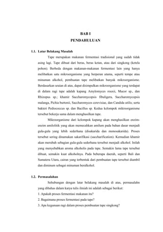 BAB I
PENDAHULUAN
1.1. Latar Belakang Masalah
Tape merupakan makanan fermentasi tradisional yang sudah tidak
asing lagi. Tape dibuat dari beras, beras ketan, atau dari singkong (ketela
pohon). Berbeda dengan makanan-makanan fermentasi lain yang hanya
melibatkan satu mikroorganisme yang berperan utama, seperti tempe atau
minuman alkohol, pembuatan tape melibatkan banyak mikroorganisme.
Berdasarkan uraian di atas, dapat disimpulkan mikroorganisme yang terdapat
di dalam ragi tape adalah kapang Amylomyces rouxii, Mucor sp., dan
Rhizopus sp.; khamir Saccharomycopsis fibuligera, Saccharomycopsis
malanga, Pichia burtonii, Saccharomyces cerevisiae, dan Candida utilis; serta
bakteri Pediococcus sp. dan Bacillus sp. Kedua kelompok mikroorganisme
tersebut bekerja sama dalam menghasilkan tape.
Mikroorganisme dari kelompok kapang akan menghasilkan enzim-
enzim amilolitik yang akan memecahkan amilum pada bahan dasar menjadi
gula-gula yang lebih sederhana (disakarida dan monosakarida). Proses
tersebut sering dinamakan sakarifikasi (saccharification). Kemudian khamir
akan merubah sebagian gula-gula sederhana tersebut menjadi alkohol. Inilah
yang menyebabkan aroma alkoholis pada tape. Semakin lama tape tersebut
dibuat, semakin kuat alkoholnya. Pada beberapa daerah, seperti Bali dan
Sumatera Utara, cairan yang terbentuk dari pembuatan tape tersebut diambil
dan diminum sebagai minuman beralkohol.
1.2. Permasalahan
Sehubungan dengan latar belakang masalah di atas, permasalahn
yang dibahas dalam karya tulis ilmiah ini adalah sebagai berikut:
1. Apakah proses fermentasi makanan itu?
2. Bagaimana proses fermentasi pada tape?
3. Apa kegunaan ragi dalam proses pembuatan tape singkong?
 