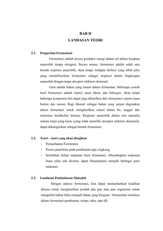 BAB II
LANDASAN TEORI
2.1. Pengertian Fermentasi
Fermentasi adalah proses produksi energi dalam sel dalam keadaan
anaerobik (tanpa oksigen). Secara umum, fermentasi adalah salah satu
bentuk respirasi anaerobik, akan tetapi, terdapat definisi yang lebih jelas
yang mendefinisikan fermentasi sebagai respirasi dalam lingkungan
anaerobik dengan tanpa akseptor elektron eksternal.
Gula adalah bahan yang umum dalam fermentasi. Beberapa contoh
hasil fermentasi adalah etanol, asam laktat, dan hidrogen. Akan tetapi
beberapa komponen lain dapat juga dihasilkan dari fermentasi seperti asam
butirat dan aseton. Ragi dikenal sebagai bahan yang umum digunakan
dalam fermentasi untuk menghasilkan etanol dalam bir, anggur dan
minuman beralkohol lainnya. Respirasi anaerobik dalam otot mamalia
selama kerja yang keras (yang tidak memiliki akseptor elektron eksternal),
dapat dikategorikan sebagai bentuk fermentasi.
2.2. Teori – teori yang akan disajikan
- Pemanfaatan Fermentasi
- Proses penelitian pada pembuatan tape singkong
- Kelebihan bahan makanan hasil fermentasi, dibandingkan makanan
biasa yaitu uda dicerna, dapat dimanipulasi menjadi berbagai jenis
makanan
2.3. Landasan Pembahasan Makalah
Dengan adanya fermentasi, kita dapat memanfaatkan keahlian
khusus untuk menghasilkan produk dan jasa atau jasa organisme untuk
mengelola bahan baku menjadi bahan yang berguna / bermanfaat misalnya
dalam fermentasi pembuatan, tempe, tahu, tape dll.
 