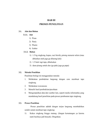BAB III
PROSES PENELITIAN
3.1. Alat dan Bahan
3.1.1. Alat
1) Pisau
2) Panic
3) Plastic
4) Ember
3.1.2. Bahan
1) 1.5 kg singkong, kupas, cuci bersih, potong menurut selera (mau
dibiarkan utuh juga ga dilarang kok)
2) 1.5 butir ragi tape, dihaluskan
3) daun pisang untuk alas (ga pake juga ga papa)
3.2. Metoda Penelitian
Penelitian biologi ini menggunakan metoda:
1. Melakukan pembuktian langsung dengan cara membuat tape
singkong.
2. Melakukan wawancara
3. Meneliti hasil pembuktian/pecobaan
4. Mengumpulkan data dari sumber lain, seperti media informatika yang
mendukung hasil penelitian pada proses pembuatan tape singkong.
3.3. Proses Penelitian
Proses penelitian adalah dengan terjun langsung membuktikan
sendiri untuk membuat tape singkong:
1) Kukus singkong hingga matang. (Jangan kematangan ya karena
nanti hasilnya jadi benyek). Dinginkan.
 