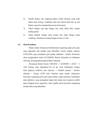 2) Setelah dingin, tata singkong dalam wadah bertutup yang telah
dialasi daun pisang. (wadahnya kalo bisa disteril dulu biar ga ada
bakteri yang bisa menghambat proses fermentasi).
3) Taburi dengan ragi tape hingga rata. (kata mbak Rini, sampai
terlihat putih).
4) Tutup kembali dengan daun pisang lalu tutup dengan tutup
wadahnya. Diamkan di tempat hangat selama 2-3 hari.
3.4. Hasil Penelitian
Reaksi dalam fermentasi berbeda-beda tergantung pada jenis gula
yang digunakan dan produk yang dihasilkan. Secara singkat, glukosa
(C6H12O6) yang merupakan gula paling sederhana , melalui fermentasi
akan menghasilkan etanol (2C2H5OH). Reaksi fermentasi ini dilakukan
oleh ragi, dan digunakan pada produksi makanan.
Persamaan Reaksi Kimia C6H12O6 → 2C2H5OH + 2CO2 + 2
ATP (Energi yang dilepaskan:118 kJ per mol) Dijabarkan sebagai
Gula (glukosa, fruktosa, atau sukrosa) → Alkohol (etanol) + Karbon
dioksida + Energi (ATP) Jalur biokimia yang terjadi, sebenarnya
bervariasi tergantung jenis gula yang terlibat, tetapi umumnya melibatkan
jalur glikolisis, yang merupakan bagian dari tahap awal respirasi aerobik
pada sebagian besar organisme. Jalur terakhir akan bervariasi tergantung
produk akhir yang dihasilkan.
 