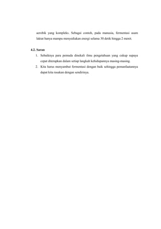 aerobik yang kompleks. Sebagai contoh, pada manusia, fermentasi asam
laktat hanya mampu menyediakan energi selama 30 detik hingga 2 menit.
4.2. Saran
1. Sebaiknya para pemuda dinekali ilmu pengetahuan yang cukup supaya
cepat diterapkan dalam setiap langkah kehidupannya masing-masing.
2. Kita harus menyambut fermentasi dengan baik sehingga pemanfaatannya
dapat kita rasakan dengan sendirinya.
 