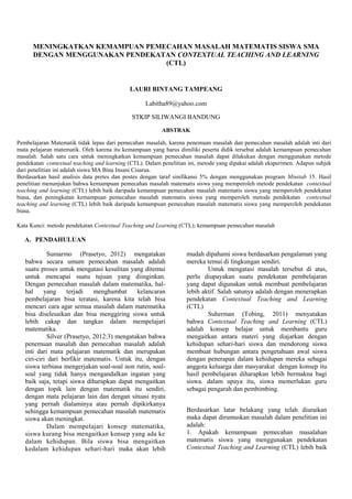 MENINGKATKAN KEMAMPUAN PEMECAHAN MASALAH MATEMATIS SISWA SMA
DENGAN MENGGUNAKAN PENDEKATAN CONTEXTUAL TEACHING AND LEARNING
(CTL)
LAURI BINTANG TAMPEANG
Labitha89@yahoo.com
STKIP SILIWANGI BANDUNG
ABSTRAK
Pembelajaran Matematik tidak lepas dari pemecahan masalah, karena penemuan masalah dan pemecahan masalah adalah inti dari
mata pelajaran matematik. Oleh karena itu kemampuan yang harus dimiliki peserta didik tersebut adalah kemampuan pemecahan
masalah. Salah satu cara untuk meningkatkan kemampuan pemecahan masalah dapat dilakukan dengan menggunakan metode
pendekatan contextual teaching and learning (CTL). Dalam penelitian ini, metode yang dipakai adalah eksperimen. Adapun subjek
dari penelitian ini adalah siswa MA Bina Insani Cisarua.
Berdasarkan hasil analisis data pretes dan postes dengan taraf sinifikansi 5% dengan menggunakan program Minitab 15. Hasil
penelitian menunjukan bahwa kemampuan pemecahan masalah matematis siswa yang memperoleh metode pendekatan contextual
teaching and learning (CTL) lebih baik daripada kemampuan pemecahan masalah matematis siswa yang memperoleh pendekatan
biasa, dan peningkatan kemampuan pemecahan masalah matematis siswa yang memperoleh metode pendekatan contextual
teaching and learning (CTL) lebih baik daripada kemampuan pemecahan masalah matematis siswa yang memperoleh pendekatan
biasa.
Kata Kunci: metode pendekatan Contextual Teaching and Learning (CTL); kemampuan pemecahan masalah
A. PENDAHULUAN
Sumarmo (Prasetyo, 2012) mengatakan
bahwa secara umum pemecahan masalah adalah
suatu proses untuk mengatasi kesulitan yang ditemui
untuk mencapai suatu tujuan yang diinginkan.
Dengan pemecahan masalah dalam matematika, hal-
hal yang terjadi menghambat kelancaran
pembelajaran bisa teratasi, karena kita telah bisa
mencari cara agar semua masalah dalam matematika
bisa diselesaikan dan bisa menggiring siswa untuk
lebih cakap dan tangkas dalam mempelajari
matematika.
Silver (Prasetyo, 2012:3) mengatakan bahwa
penemuan masalah dan pemecahan masalah adalah
inti dari mata pelajaran matematik dan merupakan
ciri-ciri dari berfikir matematis. Untuk itu, dengan
siswa terbiasa mengerjakan soal-soal non rutin, soal-
soal yang tidak hanya mengandalkan ingatan yang
baik saja, tetapi siswa diharapkan dapat mengaitkan
dengan topik lain dengan matematik itu sendiri,
dengan mata pelajaran lain dan dengan situasi nyata
yang pernah dialaminya atau pernah dipikirkanya
sehingga kemampuan pemecahan masalah matematis
siswa akan meningkat.
Dalam mempelajari konsep matematika,
siswa kurang bisa mengaitkan konsep yang ada ke
dalam kehidupan. Bila siswa bisa mengaitkan
kedalam kehidupan sehari-hari maka akan lebih
mudah dipahami siswa berdasarkan pengalaman yang
mereka temui di lingkungan sendiri.
Untuk mengatasi masalah tersebut di atas,
perlu diupayakan suatu pendekatan pembelajaran
yang dapat digunakan untuk membuat pembelajaran
lebih aktif. Salah satunya adalah dengan menerapkan
pendekatan Contextual Teaching and Learning
(CTL)
Suherman (Tobing, 2011) menyatakan
bahwa Contextual Teaching and Learning (CTL)
adalah konsep belajar untuk membantu guru
mengaitkan antara materi yang diajarkan dengan
kehidupan sehari-hari siswa dan mendorong siswa
membuat hubungan antara pengetahuan awal siswa
dengan penerapan dalam kehidupan mereka sebagai
anggota keluarga dan masyarakat dengan konsep itu
hasil pembelajaran diharapkan lebih bermakna bagi
siswa. dalam upaya itu, siswa memerlukan guru
sebagai pengarah dan pembimbing.
Berdasarkan latar belakang yang telah diuraikan
maka dapat dirumuskan masalah dalam penelitian ini
adalah:
1. Apakah kemampuan pemecahan masalahan
matematis siswa yang menggunakan pendekatan
Contextual Teaching and Learning (CTL) lebih baik
 