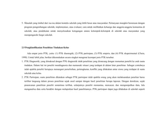 5. Masalah yang timbul dari isu-isu dalam konteks sekolah yang lebih besar atau masyarakat. Pertanyaan mungkin berurusan dengan
program pengembangan sekolah, implementasi, atau evaluasi; cara untuk melibatkan keluarga dan anggota-anggota komunitas di
sekolah; atau pendekatan untuk menyelesaikan ketegangan antara kelompok-kelompok di sekolah atau masyarakat yang
mempengaruhi fungsi sekolah.
2.5 Pengklasifikasian Penelitian Tindakan Kelas
Ada empat jenis PTK, yaitu: (1) PTK diasnogtik, (2) PTK partisipan, (3) PTK empiris, dan (4) PTK eksperimental (Chein,
1990). Untuk lebih jelas, berikut dikemukakan secara singkat mengenai keempat jenis PTK tersebut.
1. PTK Diagnostik; yang dimaksud dengan PTK diagnostik ialah penelitian yang dirancang dengan menuntun peneliti ke arah suatu
tindakan. Dalam hal ini peneliti mendiagnosia dan memasuki situasi yang terdapat di dalam latar penelitian. Sebagai contohnya
ialah apabila peneliti berupaya menangani perselisihan, pertengkaran, konflik yang dilakukan antar siswa yang terdapat di suatu
sekolah atau kelas.
2. PTK Partisipan; suatu penelitian dikatakan sebagai PTK partisipan ialah apabila orang yang akan melaksanakan penelian harus
terlibat langsung dalam proses penelitian sejak awal sampai dengan hasil penelitian berupa laporan. Dengan demikian, sejak
penencanan panelitian peneliti senantiasa terlibat, selanjutnya peneliti memantau, mencacat, dan mengumpulkan data, lalu
menganalisa data serta berakhir dengan melaporkan hasil panelitiannya. PTK partisipasi dapat juga dilakukan di sekolah seperti
 