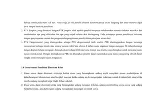 halnya contoh pada butir a di atas. Hanya saja, di sini peneliti dituntut keterlibatannya secara langsung dan terus-menerus sejak
awal sampai berakhir penelitian.
3. PTK Empiris; yang dimaksud dengan PTK empiris ialah apabila peneliti berupaya melaksanakan sesuatu tindakan atau aksi dan
membukakan apa yang dilakukan dan apa yang terjadi selama aksi berlangsung. Pada prinsipnya proses penelitinya berkenan
dengan penyimpanan catatan dan pengumpulan pengalaman penelti dalam pekerjaan sehari-hari.
4. PTK Eksperimental; yang dikategorikan sebagai PTK eksperimental ialah apabila PTK diselenggarakan dengan berupaya
menerapkan berbagai teknik atau strategi secara efektif dan efisien di dalam suatu kegiatam belajar-mengajar. Di dalam kaitanya
dengan kegitan belajar-mengajar, dimungkinkan terdapat lebih dari satu strategi atau teknik yang ditetapkan untuk mencapai suatu
tujuan instruksional. Dengan diterapkannya PTK ini diharapkan peneliti dapat menentukan cara mana yang paling efektif dalam
rangka untuk mencapai tujuan pengajaran.
2.6 Unsur-unsur Penelitian Tindakan Kelas
1) Unsur siswa, dapat dicermati objeknya ketika siswa yang bersangkutan sedang asyik mengikuti proses pembelajaran di
kelas/lapangan/ laboratorium atau bengkel, maupun ketika sedang asyik mengerjakan pekerjaan rumah di dalam hati, atau ketika
mereka sedang mengikuti kerja bhakti di luar sekolah.
2) Unsur guru, dapat dicermati ketika yang bersangkutan sedang mengajar di kelas, sedang membimbing siswa-siswa yang sedang
berdarmawisata., atau ketika guru sedang mengadakan kunjungan ke rumah siswa.
 
