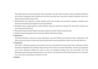 Pada tahap perencanaan, peneliti menentukan fokus permasalahan yang akan diteliti, kemudian membuat perangkat pembelajaran
serta instrumen pengamatan untuk menjaring data dan fakta yang terjadi pada waktu proses tindakan berlangsung. Secara rinci
tahap perencanaan adalah sebagai berikut:
 Mengidentifikasi dan menganalisis masalah. Masalah tersebut harus diangkat dari permasalah di lapangan, masalahnya harus
penting dan bermanfaat bagi peningkatan mutu hasil pembelajaran.
 Menetapkan alasan mengapa penelitian tersebut dilakukan, yang akan menjadi latar belakang PTK Merumuskan masalah secara
jelas, berupa kalimat pertanyaan.
 Menentukan berbagai alternatif tindakan pemecahan masalah dan memilih tindakan yang paling tepat.
 Membuat intrumen pengumpul data dan menentukan indikator keberhasilan tindakan.
2) Pelaksanaan
Pada tahap pelaksanaan, strategi dan rencana pembelajaran yang telah disiapkan pada tahap perencanaan, dilaksanakan. Pada
tahap ini guru harus ingat dan mentaati apa yang dirumuskan dalam rencana pembelajaran, berlaku wajar dan tidak dibuat-buat.
3) Pengamatan
Pada tahap ini dilakukan pengamatan dan pencatatan semua hal yang diperlukan dan yang terjadi selama pelaksanaan tindakan
berlangsung. Pengumpulan data dilakukan dengan bantuan format observasi yang telah dipersiapkan, termasuk juga pengamatan
secara cermat pelaksanaan tindakan dari waktu ke waktu serta dampaknya terhadap proses dan hasil belajar siswa. Data
dikumpulkan dapat berupa data kuantitatif (hasil tes, kuis, prentasi, nilai tugas dll) atau data kualitatif (keaktifan siswa, antusiasme
siswa, mutu diskusi yang dilakukan, kreatifitas siswa dll).
4) Refleksi
 