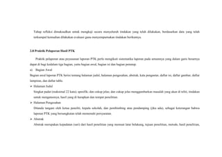 Tahap refleksi dimaksudkan untuk mengkaji secara menyeluruh tindakan yang telah dilakukan, berdasarkan data yang telah
terkumpul kemudian dilakukan evaluasi guna menyempurnakan tindakan berikutnya.
2.8 Praktik Pelaporan Hasil PTK
Praktik pelaporan atau peyusunan laporan PTK perlu mengikuti sistematika laporan pada umumnya yang dalam garis besarnya
dapat di bagi kedalam tiga bagian, yaitu bagian awal, bagian isi dan bagian penutup.
a) Bagian Awal
Bagian awal laporan PTK berisi tentang halaman judul, halaman pengesahan, abstrak, kata pengantar, daftar isi, daftar gambar, daftar
lampiran, dan daftar table.
 Halaman Judul
Singkat padat (maksimal 22 kata); spesifik; dan cukup jelas; dan cukup jelas menggambarkan masalah yang akan di teliti, tindakan
untuk mengatasinya, hasil yang di harapkan dan tempat penelitian.
 Halaman Pengesahan
Ditanda tangani oleh ketua peneliti, kepala sekolah, dan pembimbing atau pendamping (jika ada), sebagai keterangan bahwa
laporan PTK yang bersangkutan telah memenuhi persyaratan.
 Abstrak
Abstrak merupakan kepadatan (sari) dari hasil penelitian yang memuat latar belakang, tujuan penelitian, metode, hasil penelitian,
 