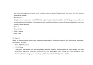 dan kesimpulan yang ditik satu spasi, dan di rumuskan dalam satu paragraf dengan jumlah kata kurang lebih 200 kata atau
sebanyak satu halaman.
 Kata Pengantar
Menjelaskan asal-usul mengapa masalah PTK ini di angkat sebagai topik penelitian, faktor-faktor lingkungan yang memberi arti
pentingnya penelitian, kedudukan PTK dalam pemecahan masalah pembelajaran, serta secerah harapan kepada pihak-pihak yang
membaca laporan penelitian.
 Daftar Isi
 Daftar Gambar
 Daftar Lampiran
 Daftar Tabel
b) Bagian Isi
Bagian isi memuat lima bab penting, yakni pendahuluan, kajian pustaka, metodologi penelitian, hasil penelitian dan pembahasan,
serta simpulan serta saran.
 BAB I PENDAHULUAN
1. Latar Belakang
Uraian secara lugas masalah yang ingin ditanggulangi, penyebab timbulnya masalah tersebut, dan tingkat masalah yang ingin
ditanggulangi oleh peneliti. Dalam latar belakang ini juga perlu di kemukakan bahwa masalah yang di teliti benar-benar nyata
dan berada dalam kewenangan guru, serta ditunjang oleh teori-teori dan hasil-hasil penelitian terdahulu.
 