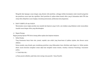 Mengolah data lapangan sesuai dengan yang dituntut oleh penelitian, sehingga terbuka kesempatan untuk menarik pengertian
dan penafsiran secara tepat dan signifikan. Hasil penelitian di sajikan dalam bentuk siklus yang di laksanakan dalm PTK dan
setiap siklus dilaporkan secara lengkap, mencakup perencanaan, pelaksanaan dan pengamatan.
 BAB V SIMPULAN dan SARAN
Merumuskan secara ringkas jawaban atas masalah dan hipotesis yang di teliti, seta tindakan yang dilakukan untuk memecahkan
masalah sesuai dengan siklus yang dikembangkan.
c) Bagian Penutup
Bagian penutup laporan PTK berisi tentang daftar rujukan dan lampiran-lampiran.
1. Daftar Pustaka
Yang dicantuman hanya buku teks, juranal, majalah, atau artikel yang benar-benar di jadikan rujukan, dan disusun secara
alfabetis.
Semua pustaka yang dirujuk guna mendukung penelitian yang dilaksanakan harus dituliskan pada bagian ini. Daftar pustaka
ditulis secara konsisten mengikuti urutan abjad dan mengikuti aturan tertentu, misalnya American Psychology Association
(APA).
 Untuk buku teks :
a) Nama penulis (dibalik), judul buku (tulis miring), kota penerbit : Nama Penerbit.
 