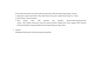 b) Jika sumber bacaan (buku atau lainnya) tidak ada nama penulis, maka nama penulis diganti dengan “Anonim”.
 untuk jurnal / majalah: nama Penulis, Tahun, Judul Tulisan, Nama jurnal / majalah (huruf miring), No., Volume.
 Hasil Penilitian / Laporan Penelitian
 Nama Peneliti, Tahun, Judul penelitian, jenis penelitian, Sponsor/Sumber.Dana,KotaContoh:
Anonim., 2005. Pedoman Penyusunan Usulan dan Laporan Penelitian Tindakan Kelas Tahun Anggaran 2006. Direktorat
Pembinaan Pendidikan Tenaga Kependidikan dan Ketenagaan Perguruan Tinggi. Jakarta
2. Lampiran
Melampirkan biodata penulis dan data penunjang hasil penelitian.
 