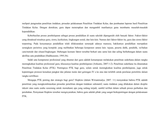 meliputi pengenalan penelitian tindakan, prosedur pelaksanaan Penelitian Tindakan Kelas, dan pembuatan laporan hasil Penelitian
Tindakan Kelas. Dengan demikian, guru dapat menerapkan dan mengambil manfaatnya guna membantu masalah-masalah
kependidikan.
Keberhasilan proses pembelajaran sebagai proses pendidikan di suatu sekolah dipengaruhi oleh banyak faktor. Faktor-faktor
yang dimaksud misalnya guru, siswa, kurikulum, lingkungan sosial, dan lain-lain. Namun dari faktor-faktor itu, guru dan siswa faktor
terpenting. Pada kenyataanya pendidikan telah dilaksanakan semenjak adanya manusia, hakikatnya pendidikan merupakan
serangkain peristiwa yang komplek yang melibatkan beberapa komponen antara lain: tujuan, peserta didik, pendidik, isi/bahan
cara/metode dan situasi/lingkungan. Hubungan keenam faktor tersebut berkait satu sama lain dan saling berhubungan dalam suatu
aktifitas satu pendidikan (Hadikusumo, 1995;36).
Salah satu kompetensi profesional yang dituntut dari guru adalah kemampuan melakukan penelitian sederhana dalam rangka
meningkatkan kualitas profesional guru, khususnya kualitas pembelajaran (Arikunto, 2007:1-2). Penelitian sederhana itu dinamakan
Penelitian Tindakan Kelas (PTK). Pentingnya PTK bagi guru, selain untuk meningkatkan kualitas pembelajaran, juga untuk
kepentingan promosi kenaikan pangkat dan jabatan mulai dari golongan IV a ke atas dan terlebih untuk penilaian portofolio dalam
rangka sertifikasi.
Mengapa PTK penting dan strategis bagi guru? Hopkins (dalam Wiriaatmadya, 2007: 11) menyatakan bahwa PTK adalah
penelitian yang mengkombinasikan prosedur penelitian dengan tindakan substantif, suatu tindakan yang dilakukan dalam disiplin
inkuiri atau suatu usaha seseorang untuk memahami apa yang sedang terjadi, sambil terlihat dalam sebuah proses perbaikan dan
perubahan. Pernyataan Hopkins tersebut mengisyaratkan, bahwa guru adalah pihak yang sangat berkepentingan dengan pelaksanaan
PTK.
 