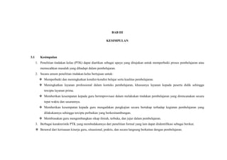 BAB III
KESIMPULAN
3.1 Kesimpulan
1. Penelitian tindakan kelas (PTK) dapat diartikan sebagai upaya yang ditujukan untuk memperbaiki proses pembelajaran atau
memecahkan masalah yang dihadapi dalam pembelajaran.
2. Secara umum penelitian tindakan kelas bertujuan untuk:
 Memperbaiki dan meningkatkan kondisi-kondisi belajar serta kualitas pembelajaran.
 Meningkatkan layanan professional dalam konteks pembelajaran, khususnya layanan kepada peserta didik sehingga
tercipta layanan prima.
 Memberikan kesempatan kepada guru berimprovisasi dalam melakukan tindakan pembelajaran yang direncanakan secara
tepat waktu dan sasarannya.
 Memberikan kesempatan kepada guru mengadakan pengkajian secara bertahap terhadap kegiatan pembelajaran yang
dilakukannya sehingga tercipta perbaikan yang berkesinambungan.
 Membiasakan guru mengembangkan sikap ilmiah, terbuka, dan jujur dalam pembelajaran.
3. Berbagai karakteristik PTK yang membedakannya dari penelitian formal yang lain dapat diidentifikasi sebagai berikut.
 Berawal dari kerisauan kinerja guru, situasional, praktis, dan secara langsung berkaitan dengan pembelajaran.
 