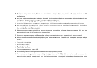  Bertujuan memperbaiki, meningkatkan, dan memberikan kerangka kerja yang teratur terhadap pemecahan masalah
pembelajaran,
 Fleksibel dan adaptif memungkinkan adanya perubahan selama masa percobaan dan mengabaikan pengontrolan karena lebih
menekankan sifat tanggap, pengujian dan pembaharuan dalam pembelajaran.
 Kolaboratif dan partisipatif sehingga guru sebagai peneliti ambil bagian secara langsung dalam melaksanakan penelitian.
 Self-evaluatif, yaitu modifikasi secara kontinu dievaluasi dalam situasi yang ada dengan tujuan akhirnya untuk memperbaiki
dan meningkatkan praktik pembelajaran.
 Fokus penelitiannya pada pembelajaran sehingga proses dan pengambilan keputusan biasanya dilakukan oleh guru atau
bersama peserta didik secara desentrasilsasi dan deregulasi.
 Kooperatif dalam perencanaan, pelaksanaan, dan evaluasi atas tindakan antara guru sebagai peneliti dan peserta didik.
 Peneliti tindakan kelas mengembangkan pemberdayaan, demokrasi, keadilan, kebebasan, dan kesempatan partisipatif sebagai
berikut:
o Melibatkan peserta didik
o Mengajarkan keadilan
o Memberikan kebebasan
o Mengembangkan potensi peserta didik
 Mengembangkan suatu model pembelajaran, baik sebagian maupun menyeluruh.
4. Tidak semua masalah pembelajaran dapat dikaji dan dipecahkan melalui PTK. Oleh karena itu, untuk dapat melakukan
penelitian tindakan kelas, terlebih dahulu guru harus memiliki perasaan ketidakpuasan terhadap praktik pembelajaran, berani
 