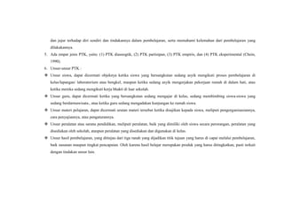 dan jujur terhadap diri sendiri dan tindakannya dalam pembelajaran, serta memahami kelemahan dari pembelajaran yang
dilakukannya.
5. Ada empat jenis PTK, yaitu: (1) PTK diasnogtik, (2) PTK partisipan, (3) PTK empiris, dan (4) PTK eksperimental (Chein,
1990).
6. Unsur-unsur PTK :
 Unsur siswa, dapat dicermati objeknya ketika siswa yang bersangkutan sedang asyik mengikuti proses pembelajaran di
kelas/lapangan/ laboratorium atau bengkel, maupun ketika sedang asyik mengerjakan pekerjaan rumah di dalam hati, atau
ketika mereka sedang mengikuti kerja bhakti di luar sekolah.
 Unsur guru, dapat dicermati ketika yang bersangkutan sedang mengajar di kelas, sedang membimbing siswa-siswa yang
sedang berdarmawisata., atau ketika guru sedang mengadakan kunjungan ke rumah siswa.
 Unsur materi pelajaran, dapat dicermati urutan materi tersebut ketika disajikan kepada siswa, meliputi pengorganisasiannya,
cara penyajiannya, atau pengaturannya.
 Unsur peralatan atau sarana pendidikan, meliputi peralatan, baik yang dimiliki oleh siswa secara perorangan, peralatan yang
disediakan oleh sekolah, ataupun peralatan yang disediakan dan digunakan di kelas.
 Unsur hasil pembelajaran, yang ditinjau dari tiga ranah yang dijadikan titik tujuan yang harus di capai melalui pembelajaran,
baik susunan maupun tingkat pencapaian. Oleh karena hasil belajar merupakan produk yang harus ditingkatkan, pasti terkait
dengan tindakan unsur lain.
 
