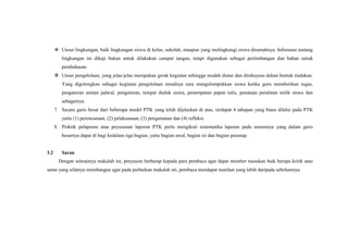  Unsur lingkungan, baik lingkungan siswa di kelas, sekolah, maupun yang melingkungi siswa dirumahnya. Informasi tentang
lingkungan ini dikaji bukan untuk dilakukan camput tangan, tetapi digunakan sebagai pertimbangan dan bahan untuk
pembahasan.
 Unsur pengelolaan, yang jelas-jelas merupakan gerak kegiatan sehingga mudah diatur dan direkayasa dalam bentuk tindakan.
Yang digolongkan sebagai kegiatan pengelolaan misalnya cara mengelompokkan siswa ketika guru memberikan tugas,
pengaturan urutan jadwal, pengaturan, tempat duduk siswa, penempatan papan tulis, penataan peralatan milik siswa dan
sebagainya.
7. Secara garis besar dari beberapa model PTK yang telah dijelaskan di atas, terdapat 4 tahapan yang biasa dilalui pada PTK
yaitu (1) perencanaan, (2) pelaksanaan, (3) pengamatan dan (4) refleksi.
8. Praktik pelaporan atau peyusunan laporan PTK perlu mengikuti sistematika laporan pada umumnya yang dalam garis
besarnya dapat di bagi kedalam tiga bagian, yaitu bagian awal, bagian isi dan bagian penutup.
3.2 Saran
Dengan selesainya makalah ini, penyusun berharap kepada para pembaca agar dapat member masukan baik berupa kritik atau
saran yang sifatnya membangun agar pada perbaikan makalah ini, pembaca mendapat manfaat yang lebih daripada sebelumnya.
 