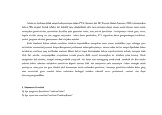 Selain itu, berbagai pihak sangat berkepentingan dalam PTK. Kemmis dan MC Taggant (dalam Suparno, 2008:6) menjelaskan
bahwa PTK sebagai bentuk refleksi diri kolektif yang didahulukan oleh para partisipan dalam situasi sosial dengan tujuan untuk
memajukan produktivitas, rasionalitas, keadilan pada persoalan sosial, atau praktik pendidikan. Partisipannya adalah guru, siswa,
kepala sekolah, orang tua, dan anggota masyarakat. Dalam dunia pendidikan, PTK digunakan dalam pengembangan kurikulum,
profesi, program sekolah, perencanaan, dan kebijakan sekolah.
Perlu dipahami bahwa sebuah penelitian tindakan kependidikan merupakan suatu proses pendidikan juga, sehingga guru
melibatkan kompetensi personal dengan kompetensi profesional dalam pekerjaannya, karena kedua hal ini sangat diperlukan dalam
melakukan penelitian yang melibatkan manusia. Dalam hal ini dapat dikemukakan bahwa tanpa komitmen pribadi, mengajar tidak
lebih dari sekedar menyampaikan pengetahuan kepada peserta didik seperti menuangkan air kedalam gelas kosong. Untuk
menghindari hal tersebut, sebagai seorang pendidik yang baik kita harus mau bertanggung jawab untuk mendidik diri kita sendiri
terlebih dahulu sebelum melakukan pendidikan kepada peserta didik dan masyarakat pada umumnya. Dalam kerangka inilah
pentingnya calon guru dan guru dibekali oleh kemampuan untuk melakukan penelitian, khususnya penelitian tindakan kelas, yang
akan membekali guru tersebut dalam melakukan berbagai tindakan edukatif secara profesional, rasional, dan dapat
dipertanggungjawabkan.
1.2.Rumusan Masalah
1) Apa pengertian Penelitian Tindakan Kelas?
2) Apa tujuan dan manfaat Penelitian Tindakan Kelas?
 