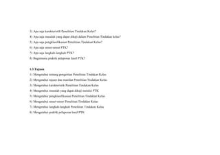 3) Apa saja karakteristik Penelitian Tindakan Kelas?
4) Apa saja masalah yang dapat dikaji dalam Penelitian Tindakan kelas?
5) Apa saja pengklasifikasian Penelitian Tindakan Kelas?
6) Apa saja unsur-unsur PTK?
7) Apa saja langkah-langkah PTK?
8) Bagaimana praktik pelaporan hasil PTK?
1.3.Tujuan
1) Mengetahui tentang pengertian Penelitian Tindakan Kelas
2) Mengetahui tujuan dan manfaat Penelitian Tindakan Kelas
3) Mengetahui karakteristik Penelitian Tindakan Kelas
4) Mengetahui masalah yang dapat dikaji melalui PTK
5) Mengetahui pengklasifikasian Penelitian Tindakan Kelas
6) Mengetahui unsur-unsur Penelitian Tindakan Kelas
7) Mengetahui langkah-langkah Penelitian Tindakan Kelas
8) Mengetahui praktik pelaporan hasil PTK
 