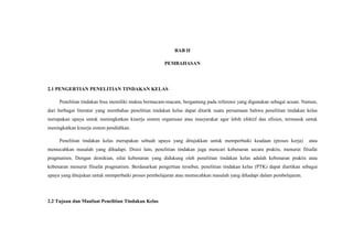 BAB II
PEMBAHASAN
2.1 PENGERTIAN PENELITIAN TINDAKAN KELAS
Penelitian tindakan bisa memiliki makna bermacam-macam, bergantung pada referensi yang digunakan sebagai acuan. Namun,
dari berbagai literatur yang membahas penelitian tindakan kelas dapat ditarik suatu persamaan bahwa penelitian tindakan kelas
merupakan upaya untuk meningkatkan kinerja sistem organisasi atau masyarakat agar lebih efektif dan efisien, termasuk untuk
meningkatkan kinerja sistem pendidikan.
Penelitian tindakan kelas merupakan sebuah upaya yang ditujukkan untuk memperbaiki keadaan (proses kerja) atau
memecahkan masalah yang dihadapi. Disisi lain, penelitian tindakan juga mencari kebenaran secara praktis, menurut filsafat
pragmatism. Dengan demikian, nilai kebenaran yang didukung oleh penelitian tindakan kelas adalah kebenaran praktis atau
kebenaran menurut filsafat pragmatism. Berdasarkan pengertian tersebut, penelitian tindakan kelas (PTK) dapat diartikan sebagai
upaya yang ditujukan untuk memperbaiki proses pembelajaran atau memecahkan masalah yang dihadapi dalam pembelajaran.
2.2 Tujuan dan Manfaat Penelitian Tindakan Kelas
 